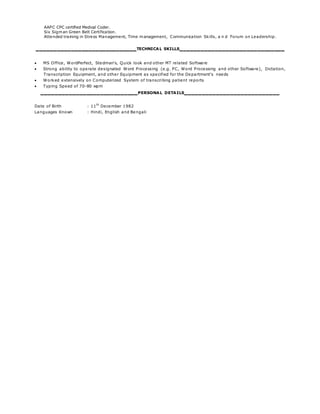 AAPC CPC certified Medical Coder.
Six Sigman Green Belt Certification.
Attended training in Stress Management, Time management, Communication Skills, a n d Forum on Leadership.
_____________________________TECHNICAL SKILLS______________________________
 MS Office, WordPerfect, Stedman’s, Quick look and other MT related Software
 Strong ability to operate designated Word Processing (e.g. PC, Word Processing and other Software), Dictation,
Transcription Equipment, and other Equipment as specified for the Department's needs
 Worked extensively on Computerized System of transcribing patient reports
 Typing Speed of 70-80 wpm
____________________________PERSONAL DETAILS___________________________
Date of Birth : 11
th
December 1982
Languages Known : Hindi, English and Bengali
 