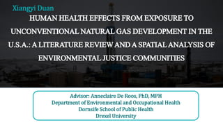 HUMANHEALTHEFFECTSFROMEXPOSURETO
UNCONVENTIONALNATURALGASDEVELOPMENTINTHE
U.S.A.:ALITERATUREREVIEWANDASPATIALANALYSISOF
ENVIRONMENTALJUSTICECOMMUNITIES
Advisor: Anneclaire De Roos, PhD, MPH
Department of Environmental and Occupational Health
Dornsife School of Public Health
Drexel University
Xiangyi Duan
 