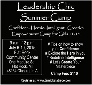 Leadership Chic
Summer Camp
Confident…Heroic…Intelligent…Creative
Empowerment Camp for Girls 11-14
9 a.m.-12 p.m.
July 6-10, 2015
Flat Rock
Community Center
One Maguire St.,
Flat Rock, MI
48134 Classroom A
# Tips on how to show
your Confidence
# Explore the Hero in you
# Redefine Intelligence
# Let’s Create Your
Masterpiece
Camp Fee: $110
Register at: www.tamickalatrece.com
Leadership Chic
Summer Camp
Confident…Heroic…Intelligent…Creative
Empowerment Camp for Girls 11-14
9 a.m.-12 p.m.
July 6-10, 2015
Flat Rock
Community Center
One Maguire St.,
Flat Rock, MI
48134 Classroom A
# Tips on how to show
your Confidence
# Explore the Hero in you
# Redefine Intelligence
# Let’s Create Your
Masterpiece
Camp Fee: $110
Register at: www.tamickalatrece.com
 