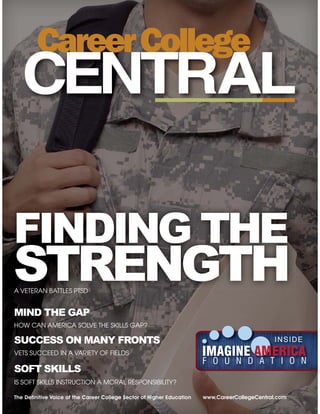 The Deﬁnitive Voice of the Career College Sector of Higher Education www.CareerCollegeCentral.com
MIND THE GAP
HOW CAN AMERICA SOLVE THE SKILLS GAP?
A VETERAN BATTLES PTSD
SUCCESS ON MANY FRONTS
VETS SUCCEED IN A VARIETY OF FIELDS
SOFT SKILLS
IS SOFT SKILLS INSTRUCTION A MORAL RESPONSIBILITY?
INSIDE
A VETERAN BATTLES PTSD
FINDING THE
STRENGTH
 