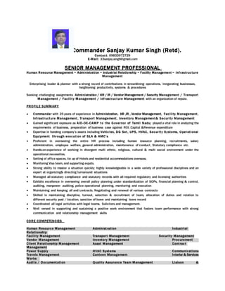 Commander Sanjay Kumar Singh (Retd).
Contact: 09833972729
E-Mail: 33sanjay.singh@gmail.com
SENIOR MANAGEMENT PROFESSIONAL
Human Resource Management ~ Administration ~ Industrial Relationship ~ Facility Management ~ Infrastructure
Management
Enterprising leader & planner with a strong record of contributions in streamlining operations, invigorating businesses,
heightening productivity, systems & procedures
Seeking challenging assignments Administration / HR / IR / Vendor Management / Security Management / Transport
Management / Facility Management / Infrastructure Management with an organization of repute.
PROFILE SUMMARY
 Commander with 25 years of experience in Administration, HR ,IR , Vendor Management, Facility Management,
Infrastructure Management, Transport Management, Inventory Management& Security Management
 Gained significant exposure as AID-DE-CAMP to the Governor of Tamil Nadu; played a vital role in analyzing the
requirements of business, preparation of business case against ROI, Capital &Revenue expenditure
 Expertise in handing company’s assets including Vehicles, DG Set, UPS, HVAC, Security Systems, Operational
Equipment through execution of SLA & AMC’s
 Proficient in overseeing the entire HR process including human resource planning, recruitments, salary
administration, employee welfare, general administration, maintenance of conduct, Statutory compliance etc.
 Hands-on-experience of working in divergent multi ethnic, religious, cultural & multi social environment under the
operational necessities.
 Setting of office spaces, tie up of Hotels and residential accommodations overseas.
 Monitoring Visa team, and supporting expats.
 Strong ability to master a situation quickly; highly knowledgeable in a wide variety of professional disciplines and an
expert at organizing& directing turnaround situations
 Managed all statutory compliance and statutory records with all required regulatory and licensing authorities
 Exhibits excellence in overseeing overall policy planning under standardization of SOPs, financial planning & control,
auditing, manpower auditing, police operational planning, monitoring and execution
 Maintaining and keeping all and contracts. Negotiating and renewal of various contracts
 Skilled in maintaining discipline, turnout, selection & recruitment of team, allocation of duties and rotation to
different security post / location, sanction of leave and maintaining leave record
 Coordinated all legal activities with legal teams, Solicitors and management.
 Well versed in supporting and sustaining a positive work environment that fosters team performance with strong
communication and relationship management skills
CORE COMPETENCIES
Human Resource Management Administration Industrial
Relationship
Facility Management Transport Management Security Management
Vendor Management Inventory Management Procurement
Client Relationship Management Asset Management Contract
Management
Power Supply HVAC Systems Communications
Travels Management Canteen Management Interior & Services
Works
Audits / Documentation Quality Assurance Team Management Liaison &
 
