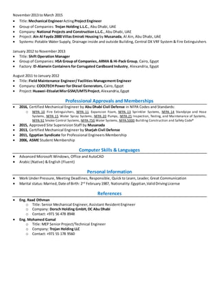 November2013 to March 2015
 Title:Mechanical EngineerActingProjectEngineer
 Group of Companies: Trojan Holding L.L.C., Abu Dhabi, UAE
 Company: National Projects and Construction L.L.C., Abu Dhabi, UAE
 Project: Ain Al Fayda 2000 Villas Emirati Housing by Musanada, Al Ain, Abu Dhabi, UAE
 Systems: Potable Water Supply, Drainage inside and outside Building, Central DX VRF System & Fire Extinguishers
January 2012 to November 2013
 Title: Shift Operation Manager
 Group of Companies: HSA Group of Companies, ARMA & Hi-Pack Group, Cairo, Egypt
 Factory: El-Alamein Containers for Corrugated Cardboard Industry, Alexandria, Egypt
August 2011 to January 2012
 Title: Field Maintenance Engineer/ Facilities Management Engineer
 Company: COOLTECH Power for Diesel Generators, Cairo, Egypt
 Project:Huawei-EtisalatMisrGSM/UMTSProject,Alexandria,Egypt
Professional Approvals and Memberships
 2016, Certified Mechanical Engineer by Abu Dhabi Civil Defense in NFPA Codes and Standards:
o NFPA 10 Fire Extinguishers, NFPA 11 Expansion Foam, NFPA 13 Sprinkler Systems, NFPA 14 Standpipe and Hose
Systems, NFPA 15 Water Spray Systems, NFPA 20 Pumps, NFPA 25 Inspection, Testing, and Maintenance of Systems,
NFPA 92 Smoke Control Systems, NFPA 750 Water Systems, NFPA 5000 Building Construction and Safety Code®
 2015, Approved Site Supervision Staff by Musanada
 2013, Certified Mechanical Engineer by Sharjah Civil Defense
 2011, Egyptian Syndicate for Professional Engineers Membership
 2006, ASME Student Membership
Computer Skills & Languages
 Advanced Microsoft Windows, Office and AutoCAD
 Arabic (Native) & English (Fluent)
Personal Information
 Work Under Pressure, Meeting Deadlines, Responsible, Quick to Learn, Leader, Great Communication
 Marital status:Married,Date of Birth: 2nd
February1987, Nationality:Egyptian,ValidDrivingLicense
References
 Eng. Raad Othman
o Title: Senior Mechanical Engineer, Assistant Resident Engineer
o Company: Dorsch Holding GmbH, DC Abu Dhabi
o Contact: +971 56 478 8948
 Eng. Mohamed Gamal
o Title: MEP Senior Project/Technical Engineer
o Company: Trojan Holding LLC
o Contact: +971 55 178 9560
 