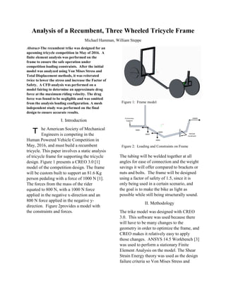 Analysis of a Recumbent, Three Wheeled Tricycle Frame
Michael Hamman, William Steppe
Abstract-The recumbent trike was designed for an
upcoming tricycle competition in May of 2016. A
finite element analysis was performed on the
frame to ensure the safe operation under
competition loading constraints. After the initial
model was analyzed using Von Mises Stress and
Total Displacement methods, it was reiterated
twice to lower the stress and increase the Factor of
Safety. A CFD analysis was performed on a
model fairing to determine an approximate drag
force at the maximum riding velocity. The drag
force was found to be negligible and was omitted
from the analysis loading configuration. A mesh
independent study was performed on the final
design to ensure accurate results.
I. Introduction
he American Society of Mechanical
Engineers is competing in the
Human Powered Vehicle Competition in
May, 2016, and must build a recumbent
tricycle. This paper involves a static analysis
of tricycle frame for supporting the tricycle
design. Figure 1 presents a CREO 3.0 [1]
model of the competition design. The frame
will be custom built to support an 81.6 Kg
person pedaling with a force of 1000 N [1].
The forces from the mass of the rider
equated to 800 N, with a 1000 N force
applied in the negative x-direction and an
800 N force applied in the negative y-
direction. Figure 2provides a model with
the constraints and forces.
Figure 1: Frame model
Figure 2: Loading and Constraints on Frame
The tubing will be welded together at all
angles for ease of connection and the weight
savings it will offer compared to brackets or
nuts and bolts. The frame will be designed
using a factor of safety of 1.5, since it is
only being used in a certain scenario, and
the goal is to make the bike as light as
possible while still being structurally sound.
II. Methodology
The trike model was designed with CREO
3.0. This software was used because there
will have to be many changes to the
geometry in order to optimize the frame, and
CREO makes it relatively easy to apply
those changes. ANSYS 14.5 Workbench [3]
was used to perform a stationary Finite
Element Analysis on the model. The Shear
Strain Energy theory was used as the design
failure criteria so Von Mises Stress and
T
 