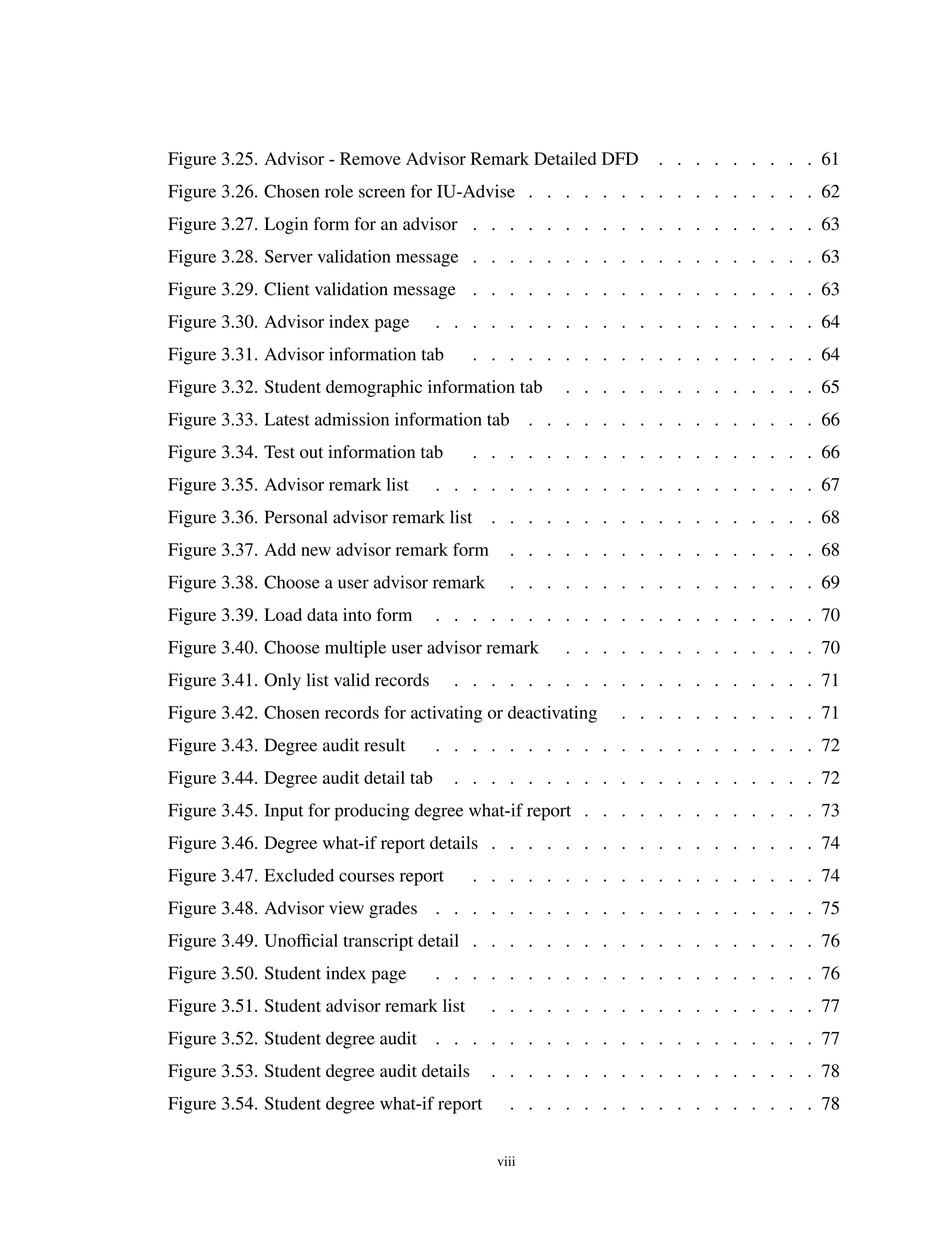 Figure 3.25. Advisor - Remove Advisor Remark Detailed DFD . . . . . . . . . 61
Figure 3.26. Chosen role screen for IU-Advise . . . . . . . . . . . . . . . . 62
Figure 3.27. Login form for an advisor . . . . . . . . . . . . . . . . . . . 63
Figure 3.28. Server validation message . . . . . . . . . . . . . . . . . . . 63
Figure 3.29. Client validation message . . . . . . . . . . . . . . . . . . . 63
Figure 3.30. Advisor index page . . . . . . . . . . . . . . . . . . . . . 64
Figure 3.31. Advisor information tab . . . . . . . . . . . . . . . . . . . 64
Figure 3.32. Student demographic information tab . . . . . . . . . . . . . . 65
Figure 3.33. Latest admission information tab . . . . . . . . . . . . . . . . 66
Figure 3.34. Test out information tab . . . . . . . . . . . . . . . . . . . 66
Figure 3.35. Advisor remark list . . . . . . . . . . . . . . . . . . . . . 67
Figure 3.36. Personal advisor remark list . . . . . . . . . . . . . . . . . . 68
Figure 3.37. Add new advisor remark form . . . . . . . . . . . . . . . . . 68
Figure 3.38. Choose a user advisor remark . . . . . . . . . . . . . . . . . 69
Figure 3.39. Load data into form . . . . . . . . . . . . . . . . . . . . . 70
Figure 3.40. Choose multiple user advisor remark . . . . . . . . . . . . . . 70
Figure 3.41. Only list valid records . . . . . . . . . . . . . . . . . . . . 71
Figure 3.42. Chosen records for activating or deactivating . . . . . . . . . . . 71
Figure 3.43. Degree audit result . . . . . . . . . . . . . . . . . . . . . 72
Figure 3.44. Degree audit detail tab . . . . . . . . . . . . . . . . . . . . 72
Figure 3.45. Input for producing degree what-if report . . . . . . . . . . . . . 73
Figure 3.46. Degree what-if report details . . . . . . . . . . . . . . . . . . 74
Figure 3.47. Excluded courses report . . . . . . . . . . . . . . . . . . . 74
Figure 3.48. Advisor view grades . . . . . . . . . . . . . . . . . . . . . 75
Figure 3.49. Unoﬃcial transcript detail . . . . . . . . . . . . . . . . . . . 76
Figure 3.50. Student index page . . . . . . . . . . . . . . . . . . . . . 76
Figure 3.51. Student advisor remark list . . . . . . . . . . . . . . . . . . 77
Figure 3.52. Student degree audit . . . . . . . . . . . . . . . . . . . . . 77
Figure 3.53. Student degree audit details . . . . . . . . . . . . . . . . . . 78
Figure 3.54. Student degree what-if report . . . . . . . . . . . . . . . . . 78
viii
 