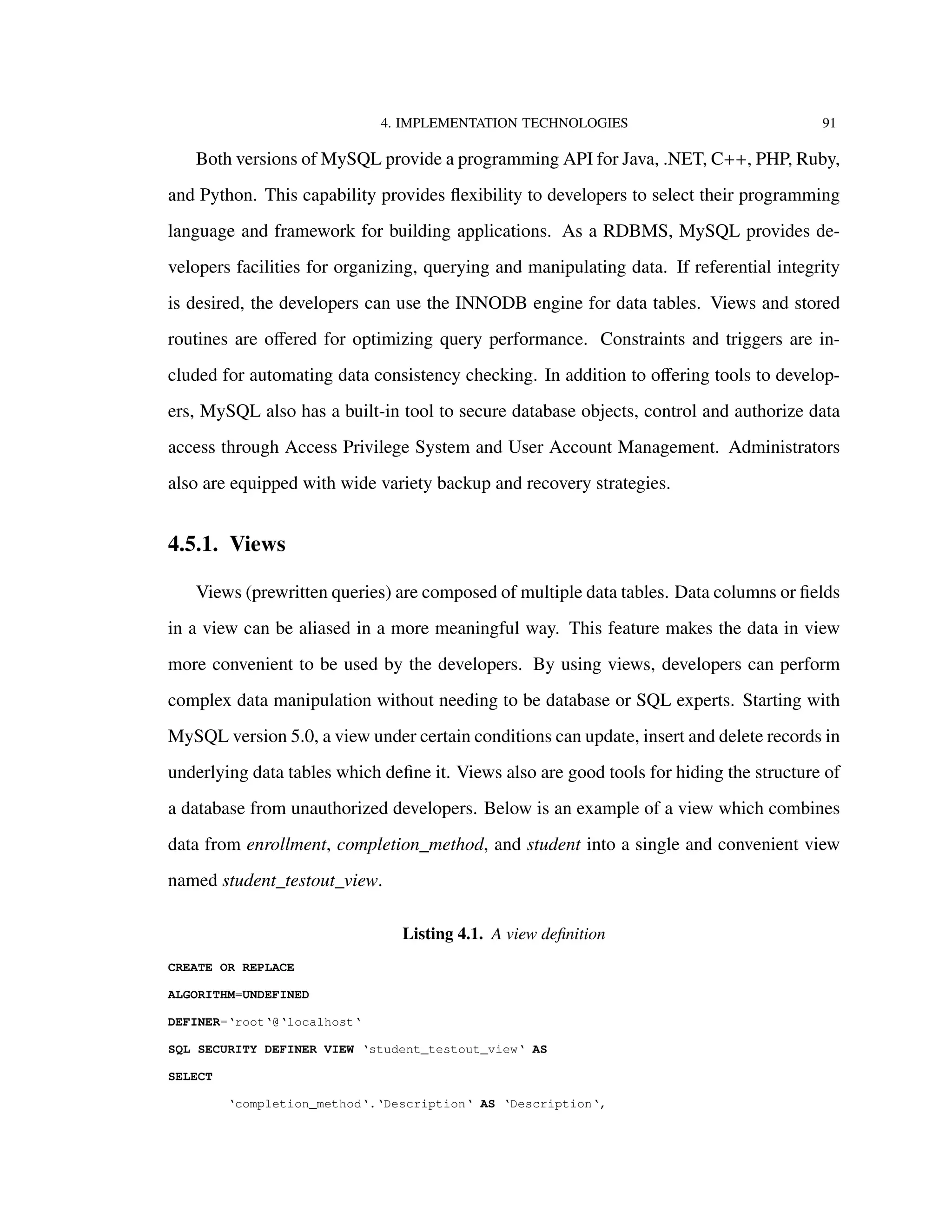 4. IMPLEMENTATION TECHNOLOGIES 91
Both versions of MySQL provide a programming API for Java, .NET, C++, PHP, Ruby,
and Python. This capability provides ﬂexibility to developers to select their programming
language and framework for building applications. As a RDBMS, MySQL provides de-
velopers facilities for organizing, querying and manipulating data. If referential integrity
is desired, the developers can use the INNODB engine for data tables. Views and stored
routines are oﬀered for optimizing query performance. Constraints and triggers are in-
cluded for automating data consistency checking. In addition to oﬀering tools to develop-
ers, MySQL also has a built-in tool to secure database objects, control and authorize data
access through Access Privilege System and User Account Management. Administrators
also are equipped with wide variety backup and recovery strategies.
4.5.1. Views
Views (prewritten queries) are composed of multiple data tables. Data columns or ﬁelds
in a view can be aliased in a more meaningful way. This feature makes the data in view
more convenient to be used by the developers. By using views, developers can perform
complex data manipulation without needing to be database or SQL experts. Starting with
MySQL version 5.0, a view under certain conditions can update, insert and delete records in
underlying data tables which deﬁne it. Views also are good tools for hiding the structure of
a database from unauthorized developers. Below is an example of a view which combines
data from enrollment, completion_method, and student into a single and convenient view
named student_testout_view.
Listing 4.1. A view deﬁnition
CREATE OR REPLACE
ALGORITHM=UNDEFINED
DEFINER=‘root‘@‘localhost‘
SQL SECURITY DEFINER VIEW ‘student_testout_view‘ AS
SELECT
‘completion_method‘.‘Description‘ AS ‘Description‘,
 