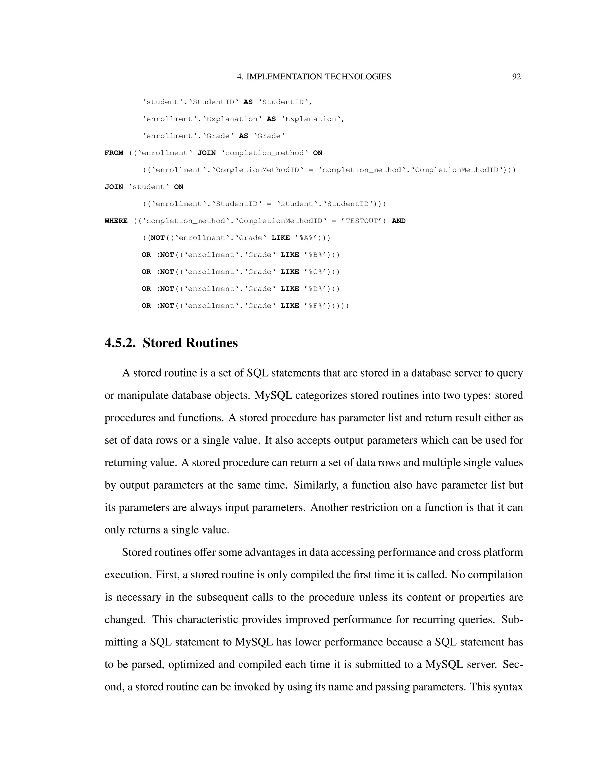 4. IMPLEMENTATION TECHNOLOGIES 92
‘student‘.‘StudentID‘ AS ‘StudentID‘,
‘enrollment‘.‘Explanation‘ AS ‘Explanation‘,
‘enrollment‘.‘Grade‘ AS ‘Grade‘
FROM ((‘enrollment‘ JOIN ‘completion_method‘ ON
((‘enrollment‘.‘CompletionMethodID‘ = ‘completion_method‘.‘CompletionMethodID‘)))
JOIN ‘student‘ ON
((‘enrollment‘.‘StudentID‘ = ‘student‘.‘StudentID‘)))
WHERE ((‘completion_method‘.‘CompletionMethodID‘ = ’TESTOUT’) AND
((NOT((‘enrollment‘.‘Grade‘ LIKE ’%A%’)))
OR (NOT((‘enrollment‘.‘Grade‘ LIKE ’%B%’)))
OR (NOT((‘enrollment‘.‘Grade‘ LIKE ’%C%’)))
OR (NOT((‘enrollment‘.‘Grade‘ LIKE ’%D%’)))
OR (NOT((‘enrollment‘.‘Grade‘ LIKE ’%F%’)))))
4.5.2. Stored Routines
A stored routine is a set of SQL statements that are stored in a database server to query
or manipulate database objects. MySQL categorizes stored routines into two types: stored
procedures and functions. A stored procedure has parameter list and return result either as
set of data rows or a single value. It also accepts output parameters which can be used for
returning value. A stored procedure can return a set of data rows and multiple single values
by output parameters at the same time. Similarly, a function also have parameter list but
its parameters are always input parameters. Another restriction on a function is that it can
only returns a single value.
Stored routines oﬀer some advantages in data accessing performance and cross platform
execution. First, a stored routine is only compiled the ﬁrst time it is called. No compilation
is necessary in the subsequent calls to the procedure unless its content or properties are
changed. This characteristic provides improved performance for recurring queries. Sub-
mitting a SQL statement to MySQL has lower performance because a SQL statement has
to be parsed, optimized and compiled each time it is submitted to a MySQL server. Sec-
ond, a stored routine can be invoked by using its name and passing parameters. This syntax
 