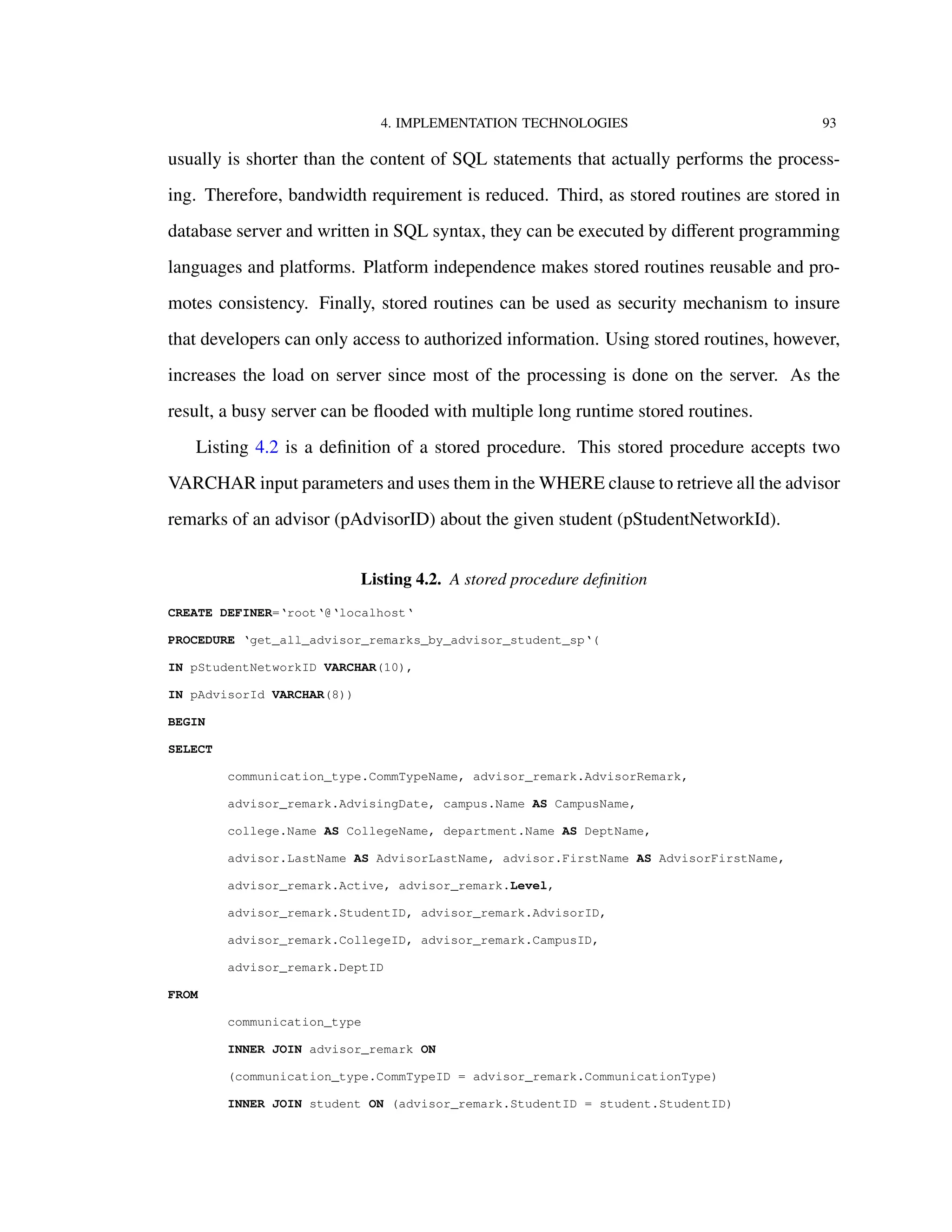 4. IMPLEMENTATION TECHNOLOGIES 93
usually is shorter than the content of SQL statements that actually performs the process-
ing. Therefore, bandwidth requirement is reduced. Third, as stored routines are stored in
database server and written in SQL syntax, they can be executed by diﬀerent programming
languages and platforms. Platform independence makes stored routines reusable and pro-
motes consistency. Finally, stored routines can be used as security mechanism to insure
that developers can only access to authorized information. Using stored routines, however,
increases the load on server since most of the processing is done on the server. As the
result, a busy server can be ﬂooded with multiple long runtime stored routines.
Listing 4.2 is a deﬁnition of a stored procedure. This stored procedure accepts two
VARCHAR input parameters and uses them in the WHERE clause to retrieve all the advisor
remarks of an advisor (pAdvisorID) about the given student (pStudentNetworkId).
Listing 4.2. A stored procedure deﬁnition
CREATE DEFINER=‘root‘@‘localhost‘
PROCEDURE ‘get_all_advisor_remarks_by_advisor_student_sp‘(
IN pStudentNetworkID VARCHAR(10),
IN pAdvisorId VARCHAR(8))
BEGIN
SELECT
communication_type.CommTypeName, advisor_remark.AdvisorRemark,
advisor_remark.AdvisingDate, campus.Name AS CampusName,
college.Name AS CollegeName, department.Name AS DeptName,
advisor.LastName AS AdvisorLastName, advisor.FirstName AS AdvisorFirstName,
advisor_remark.Active, advisor_remark.Level,
advisor_remark.StudentID, advisor_remark.AdvisorID,
advisor_remark.CollegeID, advisor_remark.CampusID,
advisor_remark.DeptID
FROM
communication_type
INNER JOIN advisor_remark ON
(communication_type.CommTypeID = advisor_remark.CommunicationType)
INNER JOIN student ON (advisor_remark.StudentID = student.StudentID)
 