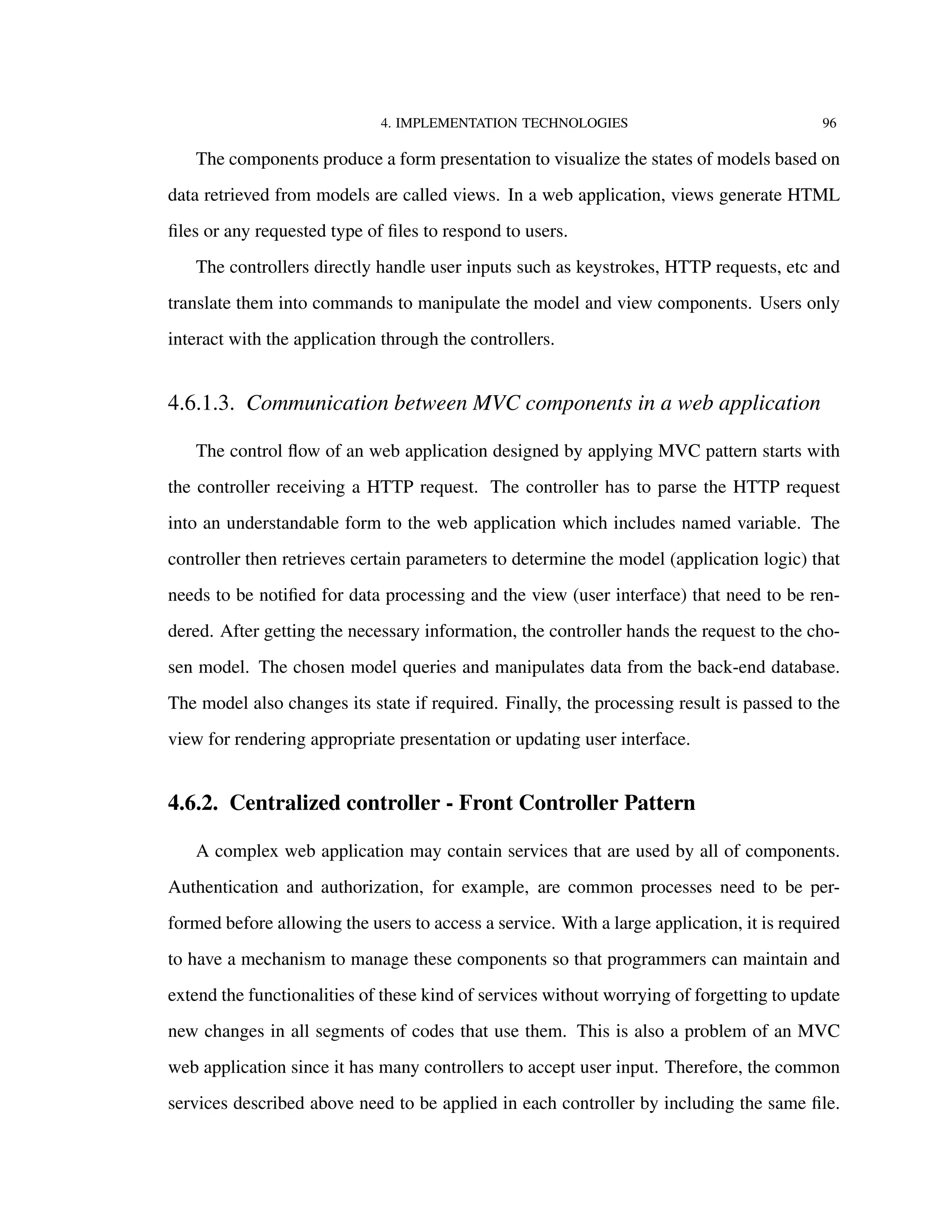 4. IMPLEMENTATION TECHNOLOGIES 96
The components produce a form presentation to visualize the states of models based on
data retrieved from models are called views. In a web application, views generate HTML
ﬁles or any requested type of ﬁles to respond to users.
The controllers directly handle user inputs such as keystrokes, HTTP requests, etc and
translate them into commands to manipulate the model and view components. Users only
interact with the application through the controllers.
4.6.1.3. Communication between MVC components in a web application
The control ﬂow of an web application designed by applying MVC pattern starts with
the controller receiving a HTTP request. The controller has to parse the HTTP request
into an understandable form to the web application which includes named variable. The
controller then retrieves certain parameters to determine the model (application logic) that
needs to be notiﬁed for data processing and the view (user interface) that need to be ren-
dered. After getting the necessary information, the controller hands the request to the cho-
sen model. The chosen model queries and manipulates data from the back-end database.
The model also changes its state if required. Finally, the processing result is passed to the
view for rendering appropriate presentation or updating user interface.
4.6.2. Centralized controller - Front Controller Pattern
A complex web application may contain services that are used by all of components.
Authentication and authorization, for example, are common processes need to be per-
formed before allowing the users to access a service. With a large application, it is required
to have a mechanism to manage these components so that programmers can maintain and
extend the functionalities of these kind of services without worrying of forgetting to update
new changes in all segments of codes that use them. This is also a problem of an MVC
web application since it has many controllers to accept user input. Therefore, the common
services described above need to be applied in each controller by including the same ﬁle.
 