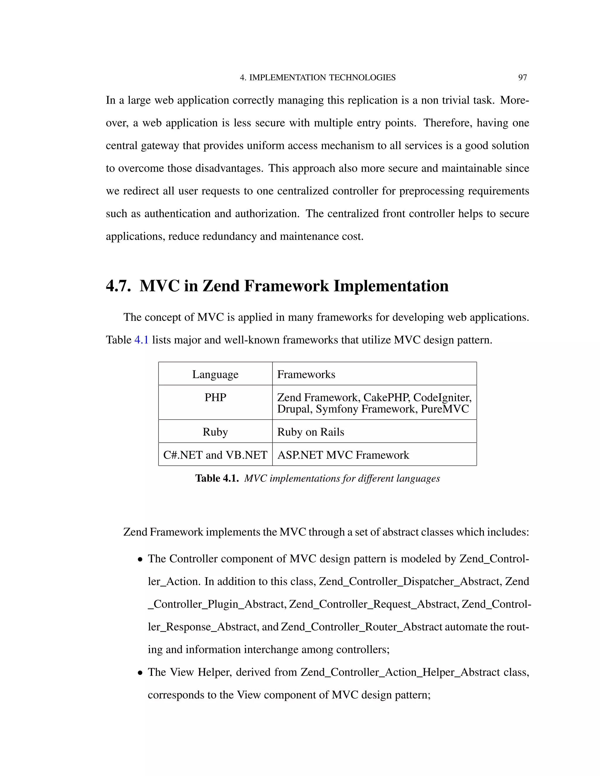 4. IMPLEMENTATION TECHNOLOGIES 97
In a large web application correctly managing this replication is a non trivial task. More-
over, a web application is less secure with multiple entry points. Therefore, having one
central gateway that provides uniform access mechanism to all services is a good solution
to overcome those disadvantages. This approach also more secure and maintainable since
we redirect all user requests to one centralized controller for preprocessing requirements
such as authentication and authorization. The centralized front controller helps to secure
applications, reduce redundancy and maintenance cost.
4.7. MVC in Zend Framework Implementation
The concept of MVC is applied in many frameworks for developing web applications.
Table 4.1 lists major and well-known frameworks that utilize MVC design pattern.
Language Frameworks
PHP Zend Framework, CakePHP, CodeIgniter,
Drupal, Symfony Framework, PureMVC
Ruby Ruby on Rails
C#.NET and VB.NET ASP.NET MVC Framework
Table 4.1. MVC implementations for diﬀerent languages
Zend Framework implements the MVC through a set of abstract classes which includes:
• The Controller component of MVC design pattern is modeled by Zend_Control-
ler_Action. In addition to this class, Zend_Controller_Dispatcher_Abstract, Zend
_Controller_Plugin_Abstract, Zend_Controller_Request_Abstract, Zend_Control-
ler_Response_Abstract, and Zend_Controller_Router_Abstract automate the rout-
ing and information interchange among controllers;
• The View Helper, derived from Zend_Controller_Action_Helper_Abstract class,
corresponds to the View component of MVC design pattern;
 