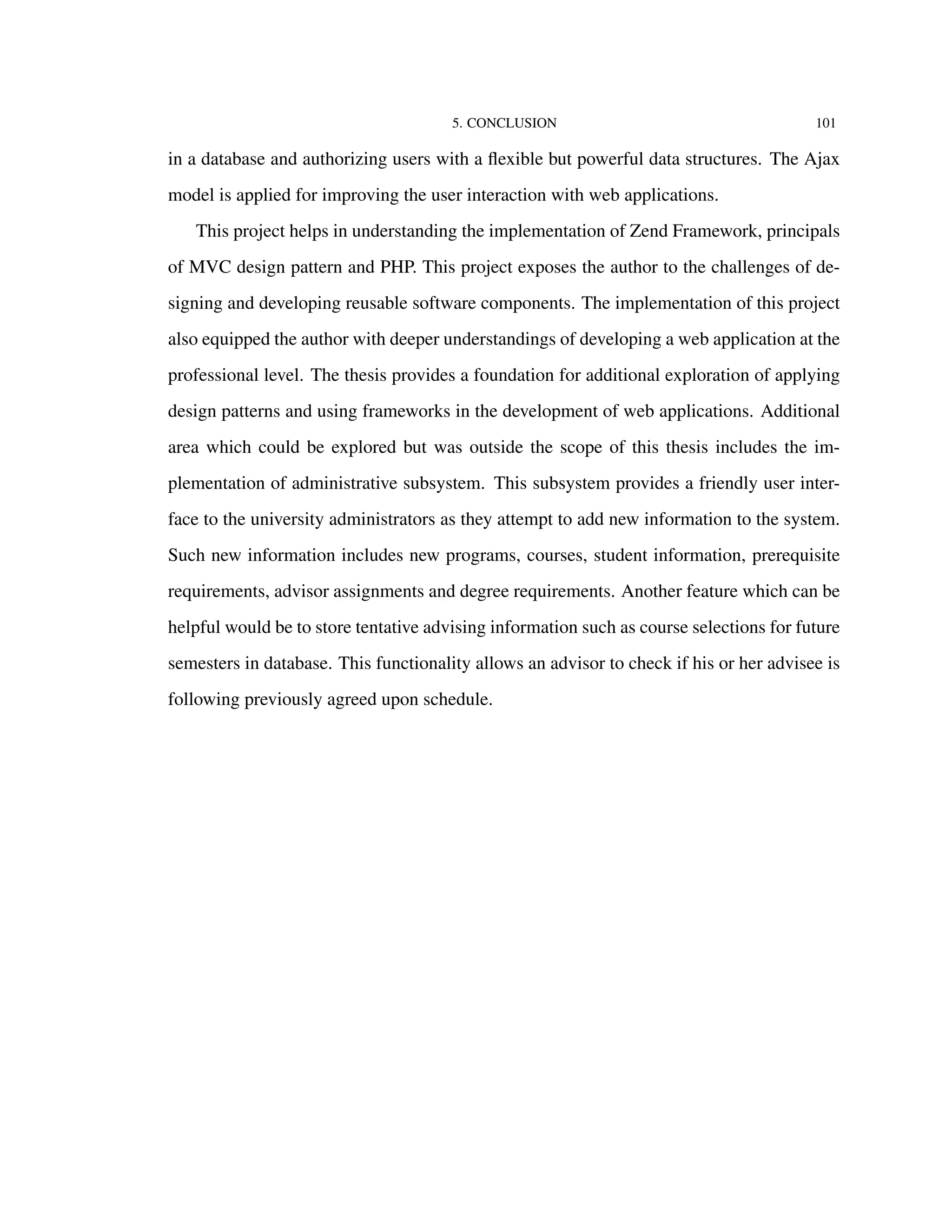 5. CONCLUSION 101
in a database and authorizing users with a ﬂexible but powerful data structures. The Ajax
model is applied for improving the user interaction with web applications.
This project helps in understanding the implementation of Zend Framework, principals
of MVC design pattern and PHP. This project exposes the author to the challenges of de-
signing and developing reusable software components. The implementation of this project
also equipped the author with deeper understandings of developing a web application at the
professional level. The thesis provides a foundation for additional exploration of applying
design patterns and using frameworks in the development of web applications. Additional
area which could be explored but was outside the scope of this thesis includes the im-
plementation of administrative subsystem. This subsystem provides a friendly user inter-
face to the university administrators as they attempt to add new information to the system.
Such new information includes new programs, courses, student information, prerequisite
requirements, advisor assignments and degree requirements. Another feature which can be
helpful would be to store tentative advising information such as course selections for future
semesters in database. This functionality allows an advisor to check if his or her advisee is
following previously agreed upon schedule.
 