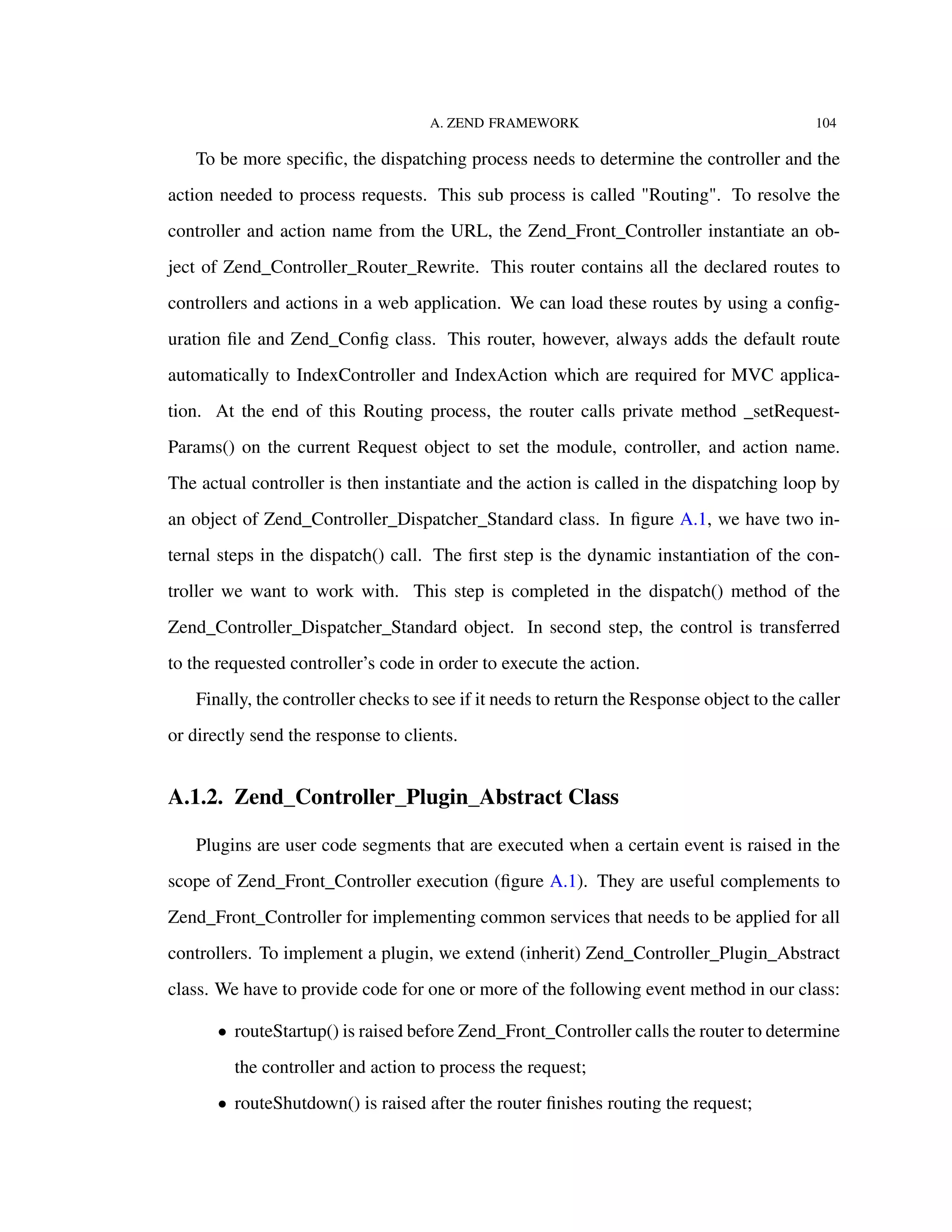 A. ZEND FRAMEWORK 104
To be more speciﬁc, the dispatching process needs to determine the controller and the
action needed to process requests. This sub process is called "Routing". To resolve the
controller and action name from the URL, the Zend_Front_Controller instantiate an ob-
ject of Zend_Controller_Router_Rewrite. This router contains all the declared routes to
controllers and actions in a web application. We can load these routes by using a conﬁg-
uration ﬁle and Zend_Conﬁg class. This router, however, always adds the default route
automatically to IndexController and IndexAction which are required for MVC applica-
tion. At the end of this Routing process, the router calls private method _setRequest-
Params() on the current Request object to set the module, controller, and action name.
The actual controller is then instantiate and the action is called in the dispatching loop by
an object of Zend_Controller_Dispatcher_Standard class. In ﬁgure A.1, we have two in-
ternal steps in the dispatch() call. The ﬁrst step is the dynamic instantiation of the con-
troller we want to work with. This step is completed in the dispatch() method of the
Zend_Controller_Dispatcher_Standard object. In second step, the control is transferred
to the requested controller’s code in order to execute the action.
Finally, the controller checks to see if it needs to return the Response object to the caller
or directly send the response to clients.
A.1.2. Zend_Controller_Plugin_Abstract Class
Plugins are user code segments that are executed when a certain event is raised in the
scope of Zend_Front_Controller execution (ﬁgure A.1). They are useful complements to
Zend_Front_Controller for implementing common services that needs to be applied for all
controllers. To implement a plugin, we extend (inherit) Zend_Controller_Plugin_Abstract
class. We have to provide code for one or more of the following event method in our class:
• routeStartup() is raised before Zend_Front_Controller calls the router to determine
the controller and action to process the request;
• routeShutdown() is raised after the router ﬁnishes routing the request;
 