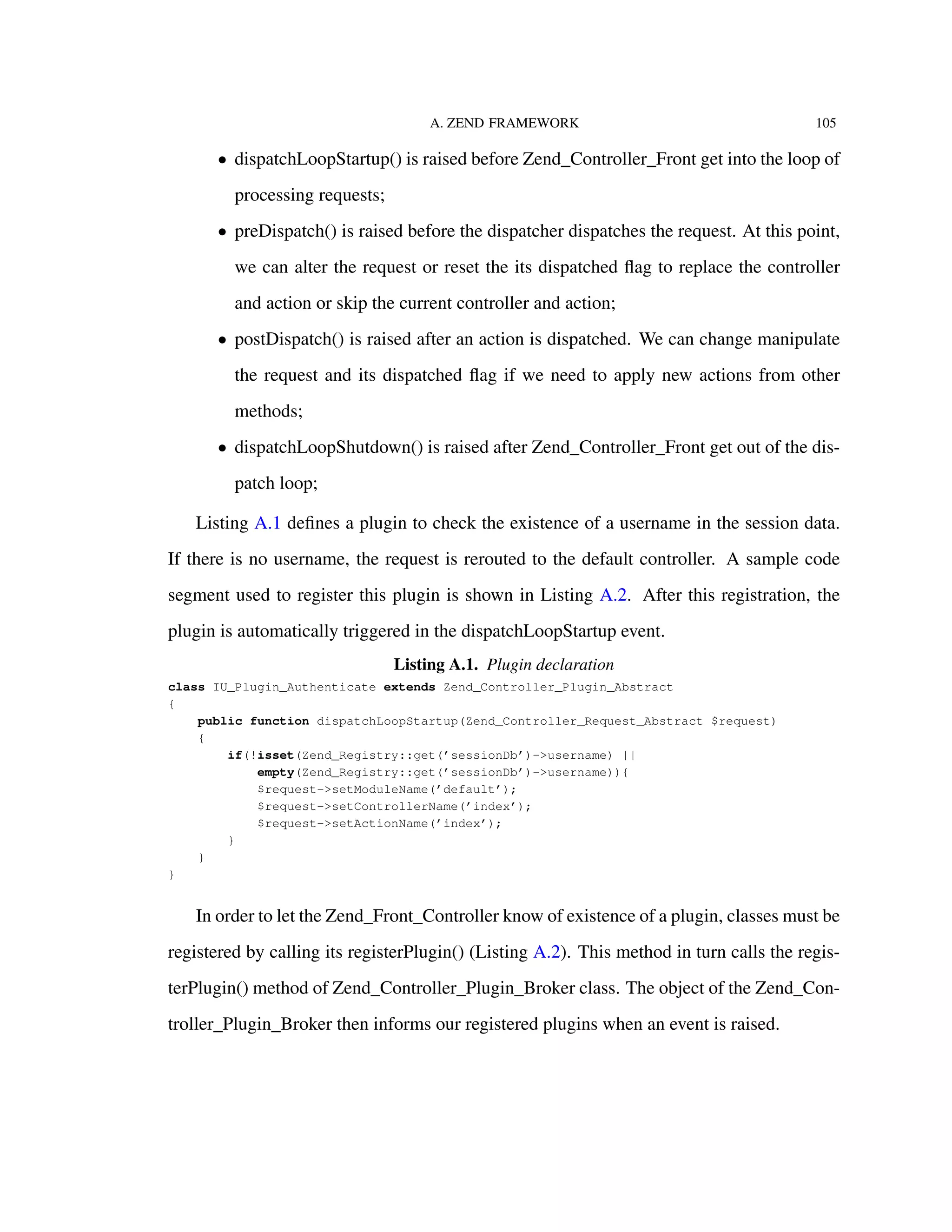 A. ZEND FRAMEWORK 105
• dispatchLoopStartup() is raised before Zend_Controller_Front get into the loop of
processing requests;
• preDispatch() is raised before the dispatcher dispatches the request. At this point,
we can alter the request or reset the its dispatched ﬂag to replace the controller
and action or skip the current controller and action;
• postDispatch() is raised after an action is dispatched. We can change manipulate
the request and its dispatched ﬂag if we need to apply new actions from other
methods;
• dispatchLoopShutdown() is raised after Zend_Controller_Front get out of the dis-
patch loop;
Listing A.1 deﬁnes a plugin to check the existence of a username in the session data.
If there is no username, the request is rerouted to the default controller. A sample code
segment used to register this plugin is shown in Listing A.2. After this registration, the
plugin is automatically triggered in the dispatchLoopStartup event.
Listing A.1. Plugin declaration
class IU_Plugin_Authenticate extends Zend_Controller_Plugin_Abstract
{
public function dispatchLoopStartup(Zend_Controller_Request_Abstract $request)
{
if(!isset(Zend_Registry::get(’sessionDb’)->username) ||
empty(Zend_Registry::get(’sessionDb’)->username)){
$request->setModuleName(’default’);
$request->setControllerName(’index’);
$request->setActionName(’index’);
}
}
}
In order to let the Zend_Front_Controller know of existence of a plugin, classes must be
registered by calling its registerPlugin() (Listing A.2). This method in turn calls the regis-
terPlugin() method of Zend_Controller_Plugin_Broker class. The object of the Zend_Con-
troller_Plugin_Broker then informs our registered plugins when an event is raised.
 