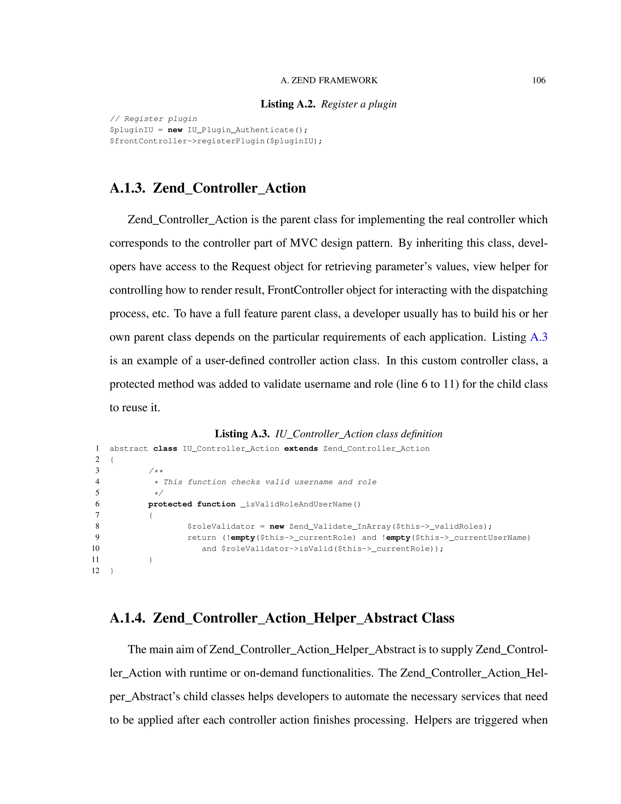 A. ZEND FRAMEWORK 106
Listing A.2. Register a plugin
// Register plugin
$pluginIU = new IU_Plugin_Authenticate();
$frontController->registerPlugin($pluginIU);
A.1.3. Zend_Controller_Action
Zend_Controller_Action is the parent class for implementing the real controller which
corresponds to the controller part of MVC design pattern. By inheriting this class, devel-
opers have access to the Request object for retrieving parameter’s values, view helper for
controlling how to render result, FrontController object for interacting with the dispatching
process, etc. To have a full feature parent class, a developer usually has to build his or her
own parent class depends on the particular requirements of each application. Listing A.3
is an example of a user-deﬁned controller action class. In this custom controller class, a
protected method was added to validate username and role (line 6 to 11) for the child class
to reuse it.
Listing A.3. IU_Controller_Action class deﬁnition
1 abstract class IU_Controller_Action extends Zend_Controller_Action
2 {
3 /**
4 * This function checks valid username and role
5 */
6 protected function _isValidRoleAndUserName()
7 {
8 $roleValidator = new Zend_Validate_InArray($this->_validRoles);
9 return (!empty($this->_currentRole) and !empty($this->_currentUserName)
10 and $roleValidator->isValid($this->_currentRole));
11 }
12 }
A.1.4. Zend_Controller_Action_Helper_Abstract Class
The main aim of Zend_Controller_Action_Helper_Abstract is to supply Zend_Control-
ler_Action with runtime or on-demand functionalities. The Zend_Controller_Action_Hel-
per_Abstract’s child classes helps developers to automate the necessary services that need
to be applied after each controller action ﬁnishes processing. Helpers are triggered when
 