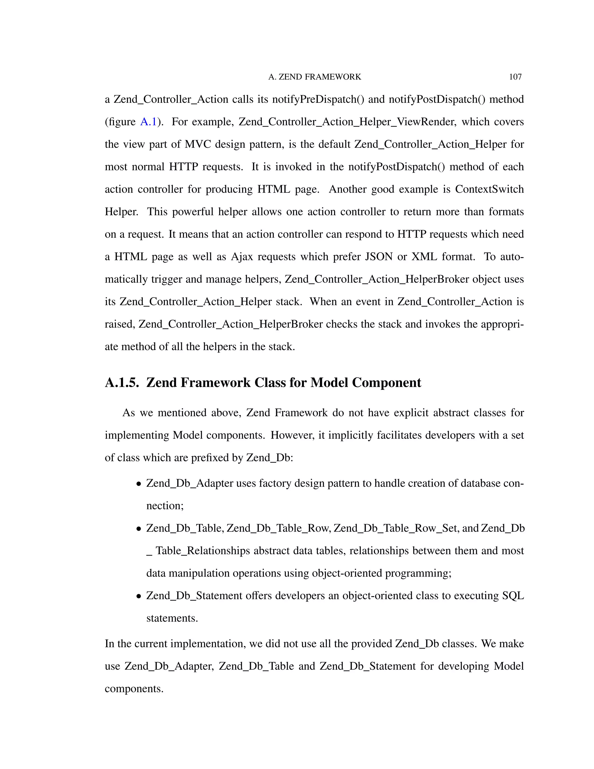 A. ZEND FRAMEWORK 107
a Zend_Controller_Action calls its notifyPreDispatch() and notifyPostDispatch() method
(ﬁgure A.1). For example, Zend_Controller_Action_Helper_ViewRender, which covers
the view part of MVC design pattern, is the default Zend_Controller_Action_Helper for
most normal HTTP requests. It is invoked in the notifyPostDispatch() method of each
action controller for producing HTML page. Another good example is ContextSwitch
Helper. This powerful helper allows one action controller to return more than formats
on a request. It means that an action controller can respond to HTTP requests which need
a HTML page as well as Ajax requests which prefer JSON or XML format. To auto-
matically trigger and manage helpers, Zend_Controller_Action_HelperBroker object uses
its Zend_Controller_Action_Helper stack. When an event in Zend_Controller_Action is
raised, Zend_Controller_Action_HelperBroker checks the stack and invokes the appropri-
ate method of all the helpers in the stack.
A.1.5. Zend Framework Class for Model Component
As we mentioned above, Zend Framework do not have explicit abstract classes for
implementing Model components. However, it implicitly facilitates developers with a set
of class which are preﬁxed by Zend_Db:
• Zend_Db_Adapter uses factory design pattern to handle creation of database con-
nection;
• Zend_Db_Table, Zend_Db_Table_Row, Zend_Db_Table_Row_Set, and Zend_Db
_ Table_Relationships abstract data tables, relationships between them and most
data manipulation operations using object-oriented programming;
• Zend_Db_Statement oﬀers developers an object-oriented class to executing SQL
statements.
In the current implementation, we did not use all the provided Zend_Db classes. We make
use Zend_Db_Adapter, Zend_Db_Table and Zend_Db_Statement for developing Model
components.
 