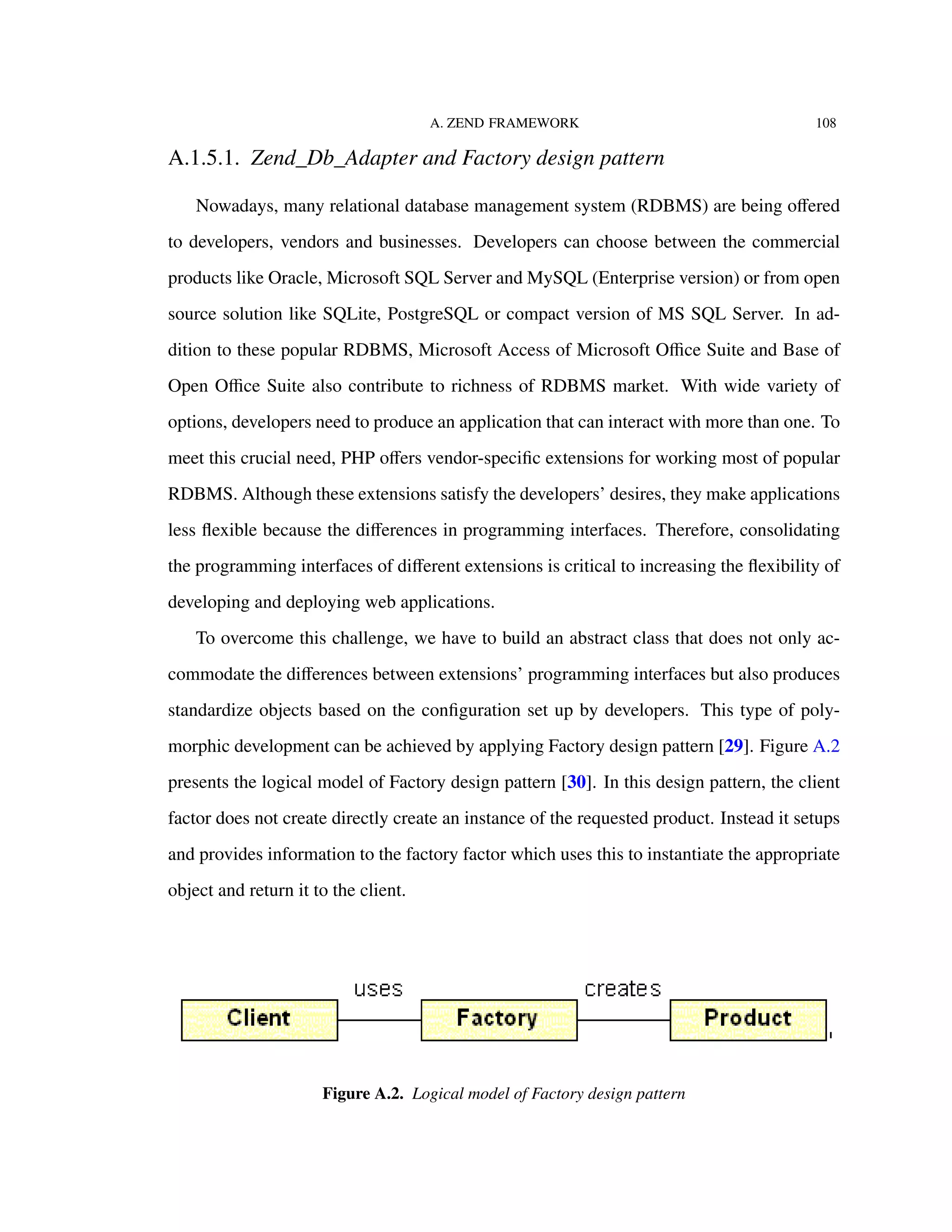 A. ZEND FRAMEWORK 108
A.1.5.1. Zend_Db_Adapter and Factory design pattern
Nowadays, many relational database management system (RDBMS) are being oﬀered
to developers, vendors and businesses. Developers can choose between the commercial
products like Oracle, Microsoft SQL Server and MySQL (Enterprise version) or from open
source solution like SQLite, PostgreSQL or compact version of MS SQL Server. In ad-
dition to these popular RDBMS, Microsoft Access of Microsoft Oﬃce Suite and Base of
Open Oﬃce Suite also contribute to richness of RDBMS market. With wide variety of
options, developers need to produce an application that can interact with more than one. To
meet this crucial need, PHP oﬀers vendor-speciﬁc extensions for working most of popular
RDBMS. Although these extensions satisfy the developers’ desires, they make applications
less ﬂexible because the diﬀerences in programming interfaces. Therefore, consolidating
the programming interfaces of diﬀerent extensions is critical to increasing the ﬂexibility of
developing and deploying web applications.
To overcome this challenge, we have to build an abstract class that does not only ac-
commodate the diﬀerences between extensions’ programming interfaces but also produces
standardize objects based on the conﬁguration set up by developers. This type of poly-
morphic development can be achieved by applying Factory design pattern [29]. Figure A.2
presents the logical model of Factory design pattern [30]. In this design pattern, the client
factor does not create directly create an instance of the requested product. Instead it setups
and provides information to the factory factor which uses this to instantiate the appropriate
object and return it to the client.
Figure A.2. Logical model of Factory design pattern
 