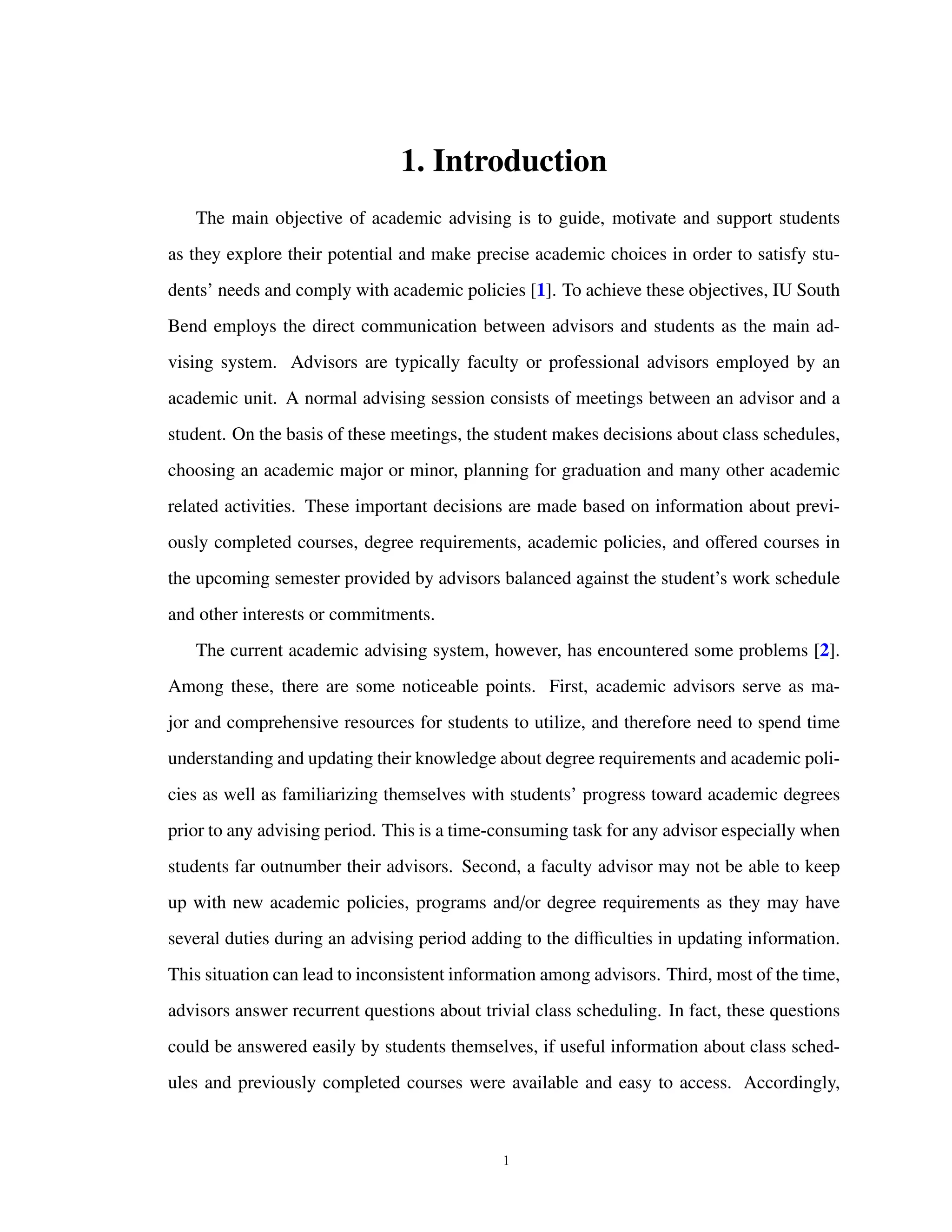 1. Introduction
The main objective of academic advising is to guide, motivate and support students
as they explore their potential and make precise academic choices in order to satisfy stu-
dents’ needs and comply with academic policies [1]. To achieve these objectives, IU South
Bend employs the direct communication between advisors and students as the main ad-
vising system. Advisors are typically faculty or professional advisors employed by an
academic unit. A normal advising session consists of meetings between an advisor and a
student. On the basis of these meetings, the student makes decisions about class schedules,
choosing an academic major or minor, planning for graduation and many other academic
related activities. These important decisions are made based on information about previ-
ously completed courses, degree requirements, academic policies, and oﬀered courses in
the upcoming semester provided by advisors balanced against the student’s work schedule
and other interests or commitments.
The current academic advising system, however, has encountered some problems [2].
Among these, there are some noticeable points. First, academic advisors serve as ma-
jor and comprehensive resources for students to utilize, and therefore need to spend time
understanding and updating their knowledge about degree requirements and academic poli-
cies as well as familiarizing themselves with students’ progress toward academic degrees
prior to any advising period. This is a time-consuming task for any advisor especially when
students far outnumber their advisors. Second, a faculty advisor may not be able to keep
up with new academic policies, programs and/or degree requirements as they may have
several duties during an advising period adding to the diﬃculties in updating information.
This situation can lead to inconsistent information among advisors. Third, most of the time,
advisors answer recurrent questions about trivial class scheduling. In fact, these questions
could be answered easily by students themselves, if useful information about class sched-
ules and previously completed courses were available and easy to access. Accordingly,
1
 