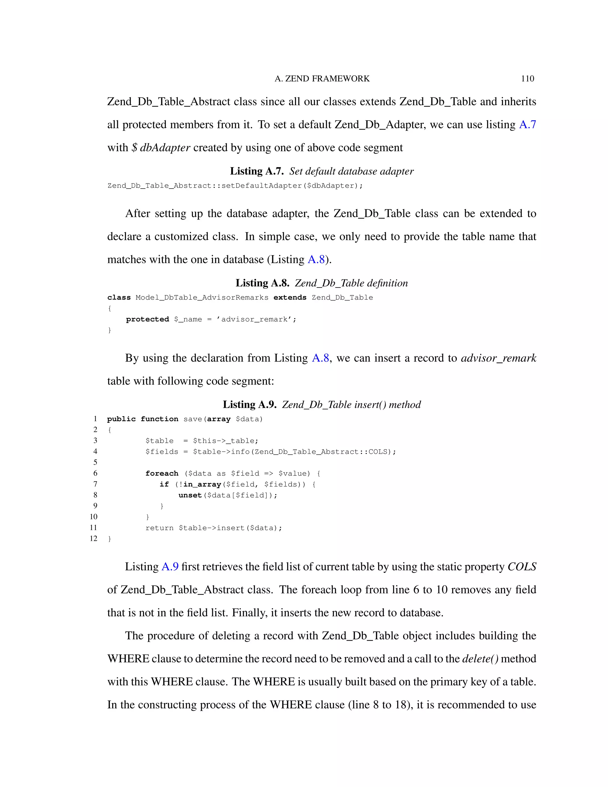 A. ZEND FRAMEWORK 110
Zend_Db_Table_Abstract class since all our classes extends Zend_Db_Table and inherits
all protected members from it. To set a default Zend_Db_Adapter, we can use listing A.7
with $ dbAdapter created by using one of above code segment
Listing A.7. Set default database adapter
Zend_Db_Table_Abstract::setDefaultAdapter($dbAdapter);
After setting up the database adapter, the Zend_Db_Table class can be extended to
declare a customized class. In simple case, we only need to provide the table name that
matches with the one in database (Listing A.8).
Listing A.8. Zend_Db_Table deﬁnition
class Model_DbTable_AdvisorRemarks extends Zend_Db_Table
{
protected $_name = ’advisor_remark’;
}
By using the declaration from Listing A.8, we can insert a record to advisor_remark
table with following code segment:
Listing A.9. Zend_Db_Table insert() method
1 public function save(array $data)
2 {
3 $table = $this->_table;
4 $fields = $table->info(Zend_Db_Table_Abstract::COLS);
5
6 foreach ($data as $field => $value) {
7 if (!in_array($field, $fields)) {
8 unset($data[$field]);
9 }
10 }
11 return $table->insert($data);
12 }
Listing A.9 ﬁrst retrieves the ﬁeld list of current table by using the static property COLS
of Zend_Db_Table_Abstract class. The foreach loop from line 6 to 10 removes any ﬁeld
that is not in the ﬁeld list. Finally, it inserts the new record to database.
The procedure of deleting a record with Zend_Db_Table object includes building the
WHERE clause to determine the record need to be removed and a call to the delete() method
with this WHERE clause. The WHERE is usually built based on the primary key of a table.
In the constructing process of the WHERE clause (line 8 to 18), it is recommended to use
 