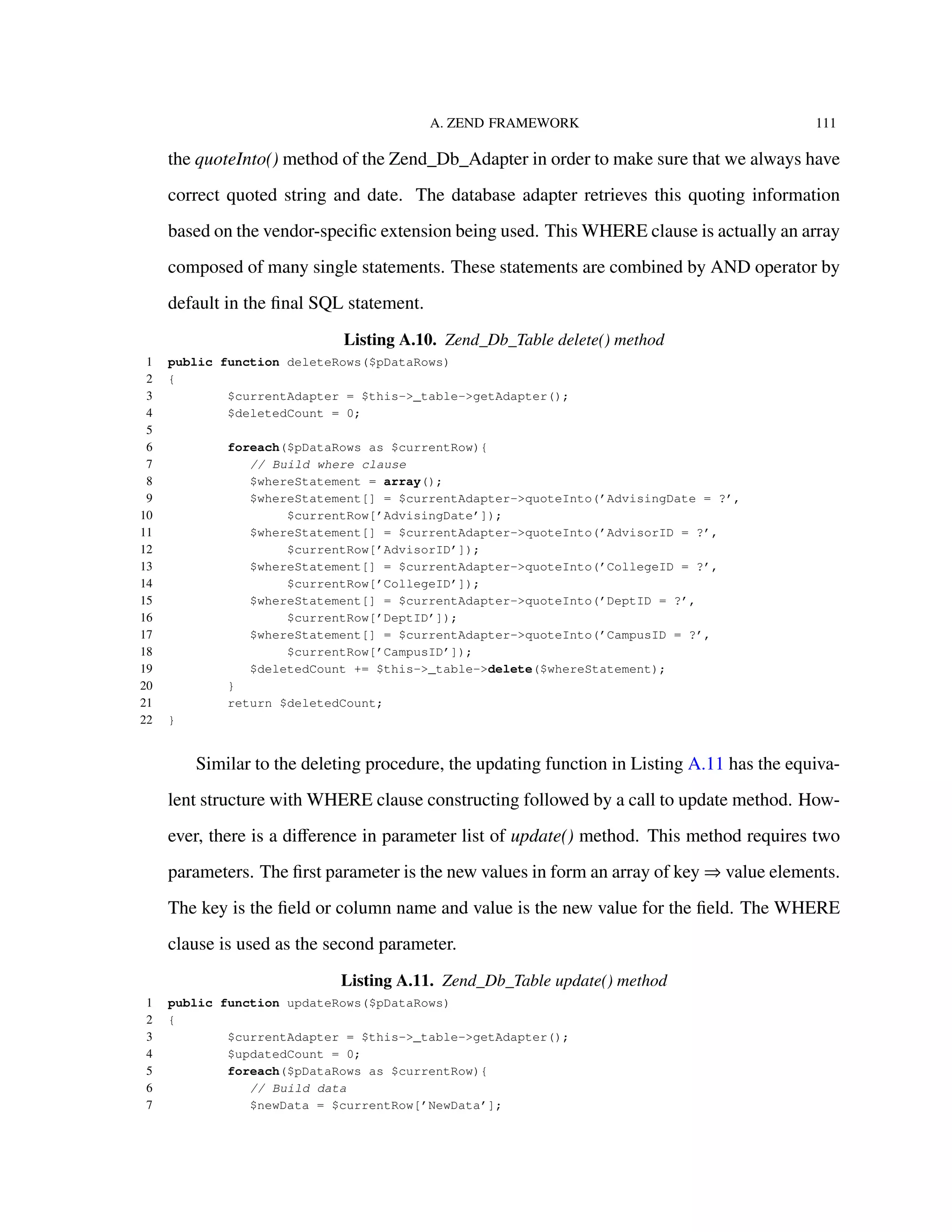 A. ZEND FRAMEWORK 111
the quoteInto() method of the Zend_Db_Adapter in order to make sure that we always have
correct quoted string and date. The database adapter retrieves this quoting information
based on the vendor-speciﬁc extension being used. This WHERE clause is actually an array
composed of many single statements. These statements are combined by AND operator by
default in the ﬁnal SQL statement.
Listing A.10. Zend_Db_Table delete() method
1 public function deleteRows($pDataRows)
2 {
3 $currentAdapter = $this->_table->getAdapter();
4 $deletedCount = 0;
5
6 foreach($pDataRows as $currentRow){
7 // Build where clause
8 $whereStatement = array();
9 $whereStatement[] = $currentAdapter->quoteInto(’AdvisingDate = ?’,
10 $currentRow[’AdvisingDate’]);
11 $whereStatement[] = $currentAdapter->quoteInto(’AdvisorID = ?’,
12 $currentRow[’AdvisorID’]);
13 $whereStatement[] = $currentAdapter->quoteInto(’CollegeID = ?’,
14 $currentRow[’CollegeID’]);
15 $whereStatement[] = $currentAdapter->quoteInto(’DeptID = ?’,
16 $currentRow[’DeptID’]);
17 $whereStatement[] = $currentAdapter->quoteInto(’CampusID = ?’,
18 $currentRow[’CampusID’]);
19 $deletedCount += $this->_table->delete($whereStatement);
20 }
21 return $deletedCount;
22 }
Similar to the deleting procedure, the updating function in Listing A.11 has the equiva-
lent structure with WHERE clause constructing followed by a call to update method. How-
ever, there is a diﬀerence in parameter list of update() method. This method requires two
parameters. The ﬁrst parameter is the new values in form an array of key ⇒ value elements.
The key is the ﬁeld or column name and value is the new value for the ﬁeld. The WHERE
clause is used as the second parameter.
Listing A.11. Zend_Db_Table update() method
1 public function updateRows($pDataRows)
2 {
3 $currentAdapter = $this->_table->getAdapter();
4 $updatedCount = 0;
5 foreach($pDataRows as $currentRow){
6 // Build data
7 $newData = $currentRow[’NewData’];
 