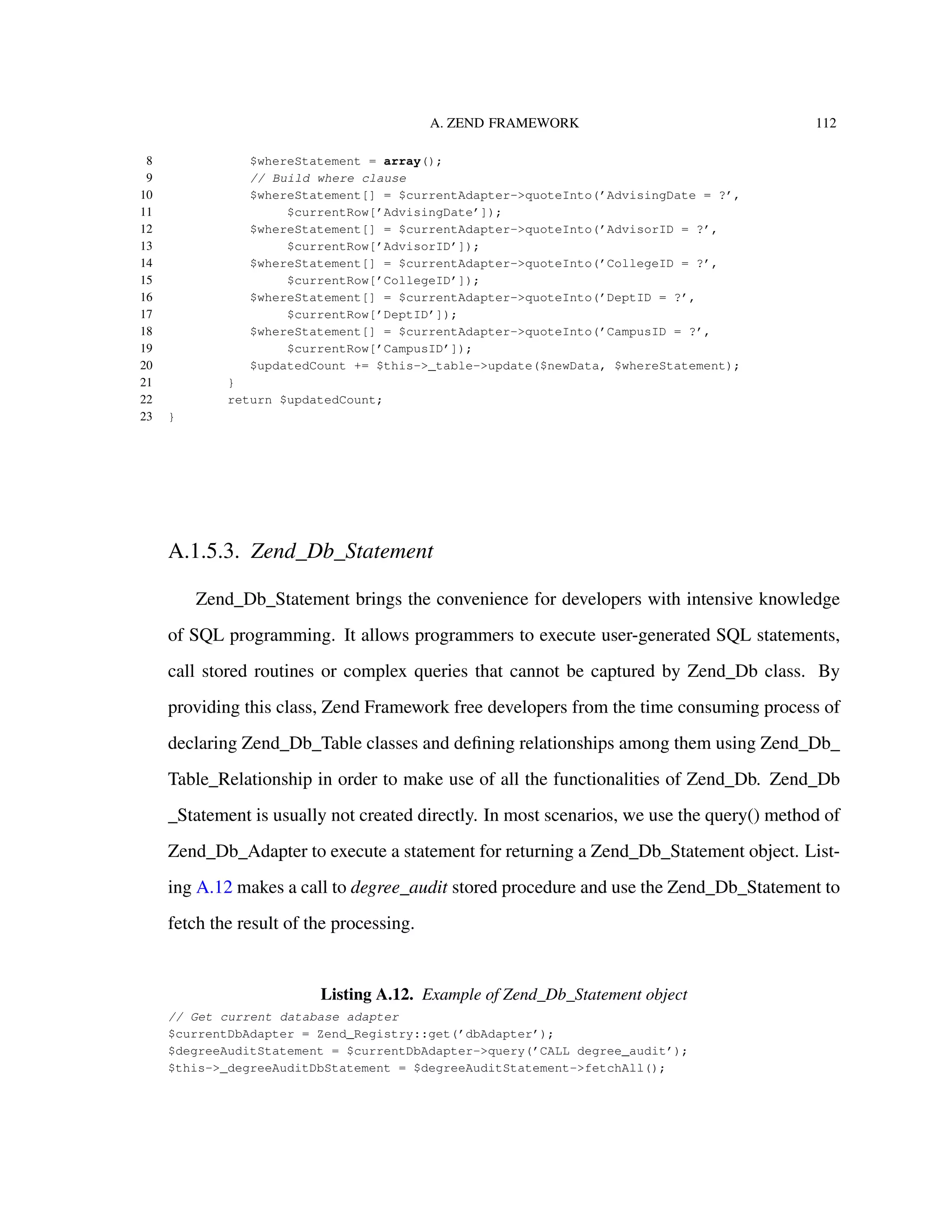 A. ZEND FRAMEWORK 112
8 $whereStatement = array();
9 // Build where clause
10 $whereStatement[] = $currentAdapter->quoteInto(’AdvisingDate = ?’,
11 $currentRow[’AdvisingDate’]);
12 $whereStatement[] = $currentAdapter->quoteInto(’AdvisorID = ?’,
13 $currentRow[’AdvisorID’]);
14 $whereStatement[] = $currentAdapter->quoteInto(’CollegeID = ?’,
15 $currentRow[’CollegeID’]);
16 $whereStatement[] = $currentAdapter->quoteInto(’DeptID = ?’,
17 $currentRow[’DeptID’]);
18 $whereStatement[] = $currentAdapter->quoteInto(’CampusID = ?’,
19 $currentRow[’CampusID’]);
20 $updatedCount += $this->_table->update($newData, $whereStatement);
21 }
22 return $updatedCount;
23 }
A.1.5.3. Zend_Db_Statement
Zend_Db_Statement brings the convenience for developers with intensive knowledge
of SQL programming. It allows programmers to execute user-generated SQL statements,
call stored routines or complex queries that cannot be captured by Zend_Db class. By
providing this class, Zend Framework free developers from the time consuming process of
declaring Zend_Db_Table classes and deﬁning relationships among them using Zend_Db_
Table_Relationship in order to make use of all the functionalities of Zend_Db. Zend_Db
_Statement is usually not created directly. In most scenarios, we use the query() method of
Zend_Db_Adapter to execute a statement for returning a Zend_Db_Statement object. List-
ing A.12 makes a call to degree_audit stored procedure and use the Zend_Db_Statement to
fetch the result of the processing.
Listing A.12. Example of Zend_Db_Statement object
// Get current database adapter
$currentDbAdapter = Zend_Registry::get(’dbAdapter’);
$degreeAuditStatement = $currentDbAdapter->query(’CALL degree_audit’);
$this->_degreeAuditDbStatement = $degreeAuditStatement->fetchAll();
 