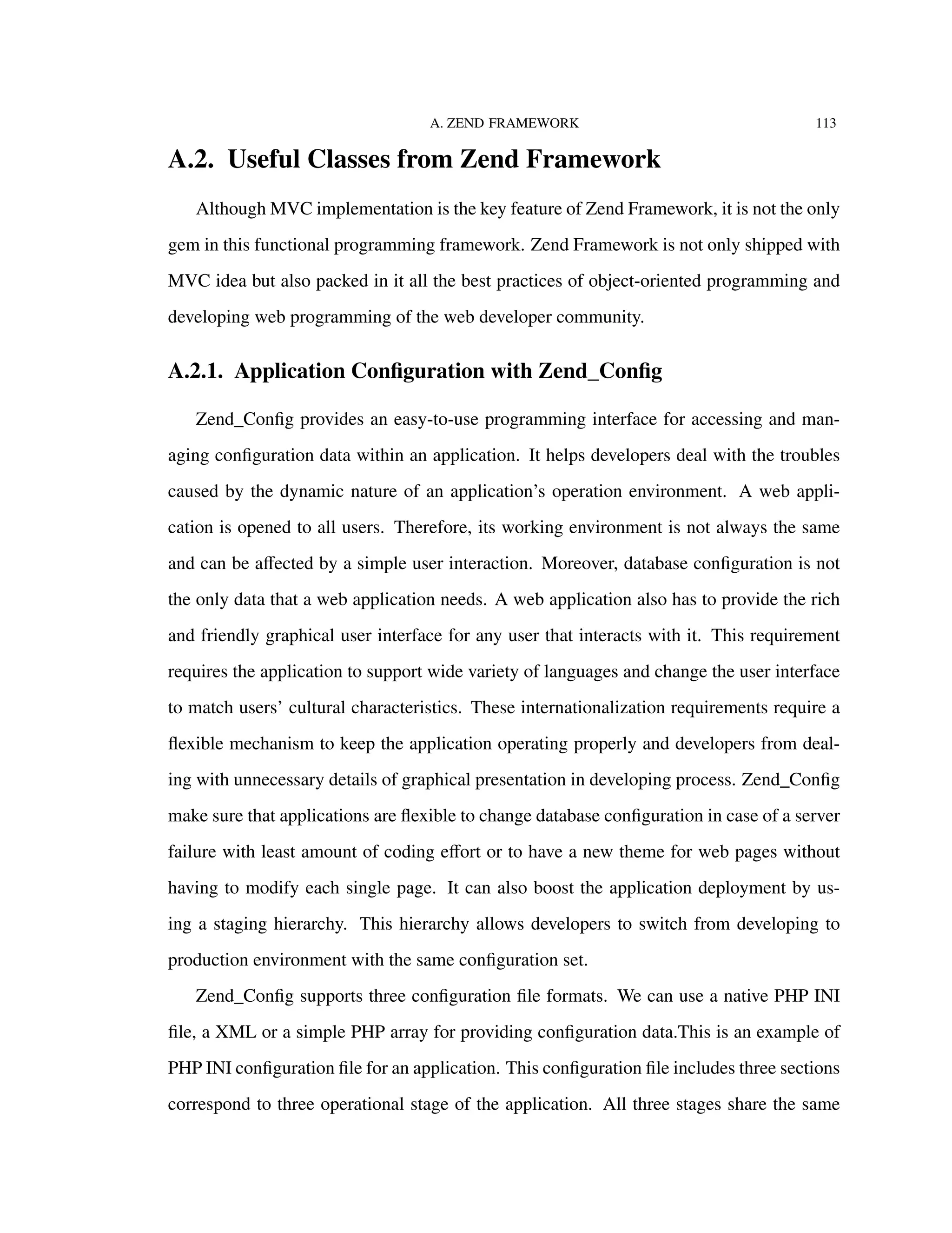 A. ZEND FRAMEWORK 113
A.2. Useful Classes from Zend Framework
Although MVC implementation is the key feature of Zend Framework, it is not the only
gem in this functional programming framework. Zend Framework is not only shipped with
MVC idea but also packed in it all the best practices of object-oriented programming and
developing web programming of the web developer community.
A.2.1. Application Conﬁguration with Zend_Conﬁg
Zend_Conﬁg provides an easy-to-use programming interface for accessing and man-
aging conﬁguration data within an application. It helps developers deal with the troubles
caused by the dynamic nature of an application’s operation environment. A web appli-
cation is opened to all users. Therefore, its working environment is not always the same
and can be aﬀected by a simple user interaction. Moreover, database conﬁguration is not
the only data that a web application needs. A web application also has to provide the rich
and friendly graphical user interface for any user that interacts with it. This requirement
requires the application to support wide variety of languages and change the user interface
to match users’ cultural characteristics. These internationalization requirements require a
ﬂexible mechanism to keep the application operating properly and developers from deal-
ing with unnecessary details of graphical presentation in developing process. Zend_Conﬁg
make sure that applications are ﬂexible to change database conﬁguration in case of a server
failure with least amount of coding eﬀort or to have a new theme for web pages without
having to modify each single page. It can also boost the application deployment by us-
ing a staging hierarchy. This hierarchy allows developers to switch from developing to
production environment with the same conﬁguration set.
Zend_Conﬁg supports three conﬁguration ﬁle formats. We can use a native PHP INI
ﬁle, a XML or a simple PHP array for providing conﬁguration data.This is an example of
PHP INI conﬁguration ﬁle for an application. This conﬁguration ﬁle includes three sections
correspond to three operational stage of the application. All three stages share the same
 