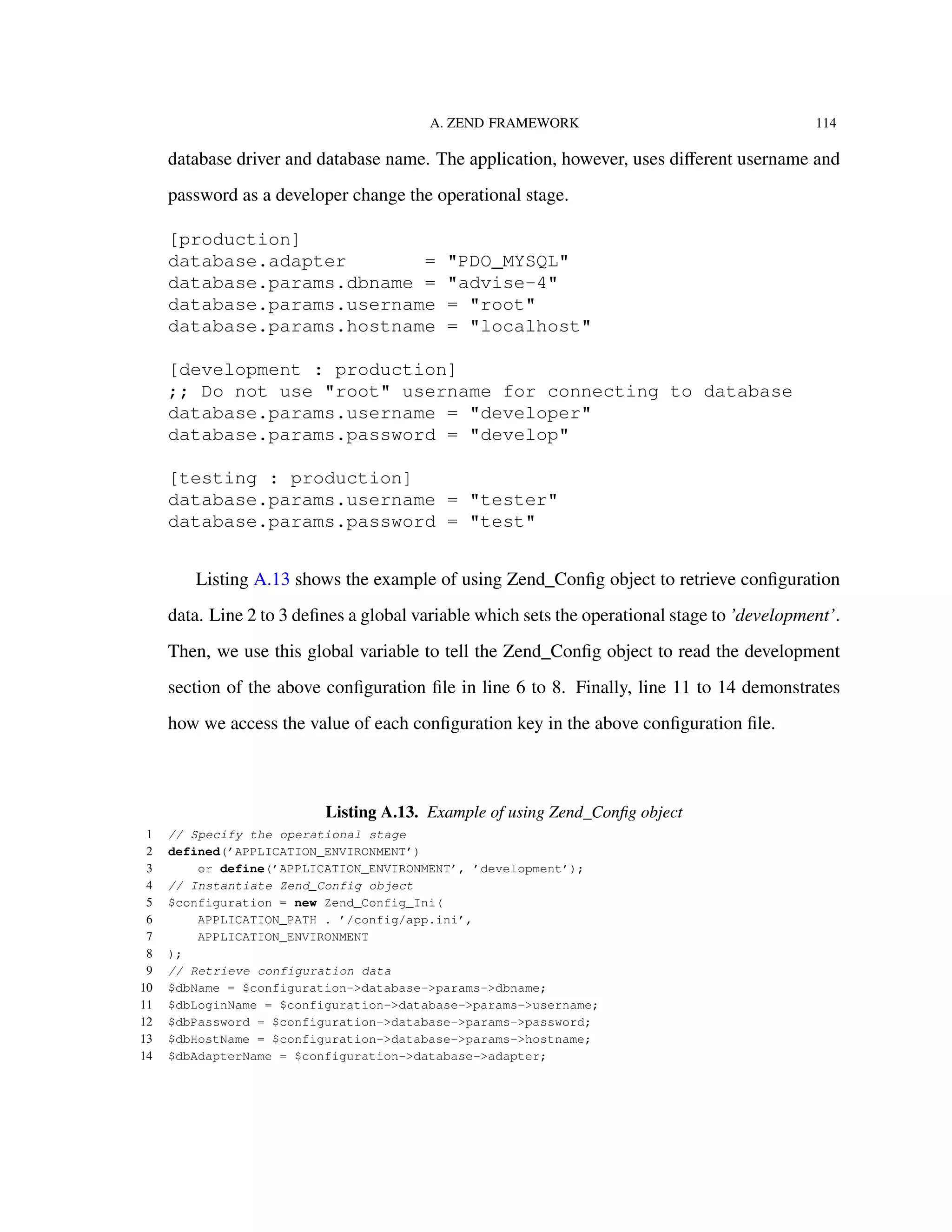 A. ZEND FRAMEWORK 114
database driver and database name. The application, however, uses diﬀerent username and
password as a developer change the operational stage.
[production]
database.adapter = "PDO_MYSQL"
database.params.dbname = "advise-4"
database.params.username = "root"
database.params.hostname = "localhost"
[development : production]
;; Do not use "root" username for connecting to database
database.params.username = "developer"
database.params.password = "develop"
[testing : production]
database.params.username = "tester"
database.params.password = "test"
Listing A.13 shows the example of using Zend_Conﬁg object to retrieve conﬁguration
data. Line 2 to 3 deﬁnes a global variable which sets the operational stage to ’development’.
Then, we use this global variable to tell the Zend_Conﬁg object to read the development
section of the above conﬁguration ﬁle in line 6 to 8. Finally, line 11 to 14 demonstrates
how we access the value of each conﬁguration key in the above conﬁguration ﬁle.
Listing A.13. Example of using Zend_Conﬁg object
1 // Specify the operational stage
2 defined(’APPLICATION_ENVIRONMENT’)
3 or define(’APPLICATION_ENVIRONMENT’, ’development’);
4 // Instantiate Zend_Config object
5 $configuration = new Zend_Config_Ini(
6 APPLICATION_PATH . ’/config/app.ini’,
7 APPLICATION_ENVIRONMENT
8 );
9 // Retrieve configuration data
10 $dbName = $configuration->database->params->dbname;
11 $dbLoginName = $configuration->database->params->username;
12 $dbPassword = $configuration->database->params->password;
13 $dbHostName = $configuration->database->params->hostname;
14 $dbAdapterName = $configuration->database->adapter;
 