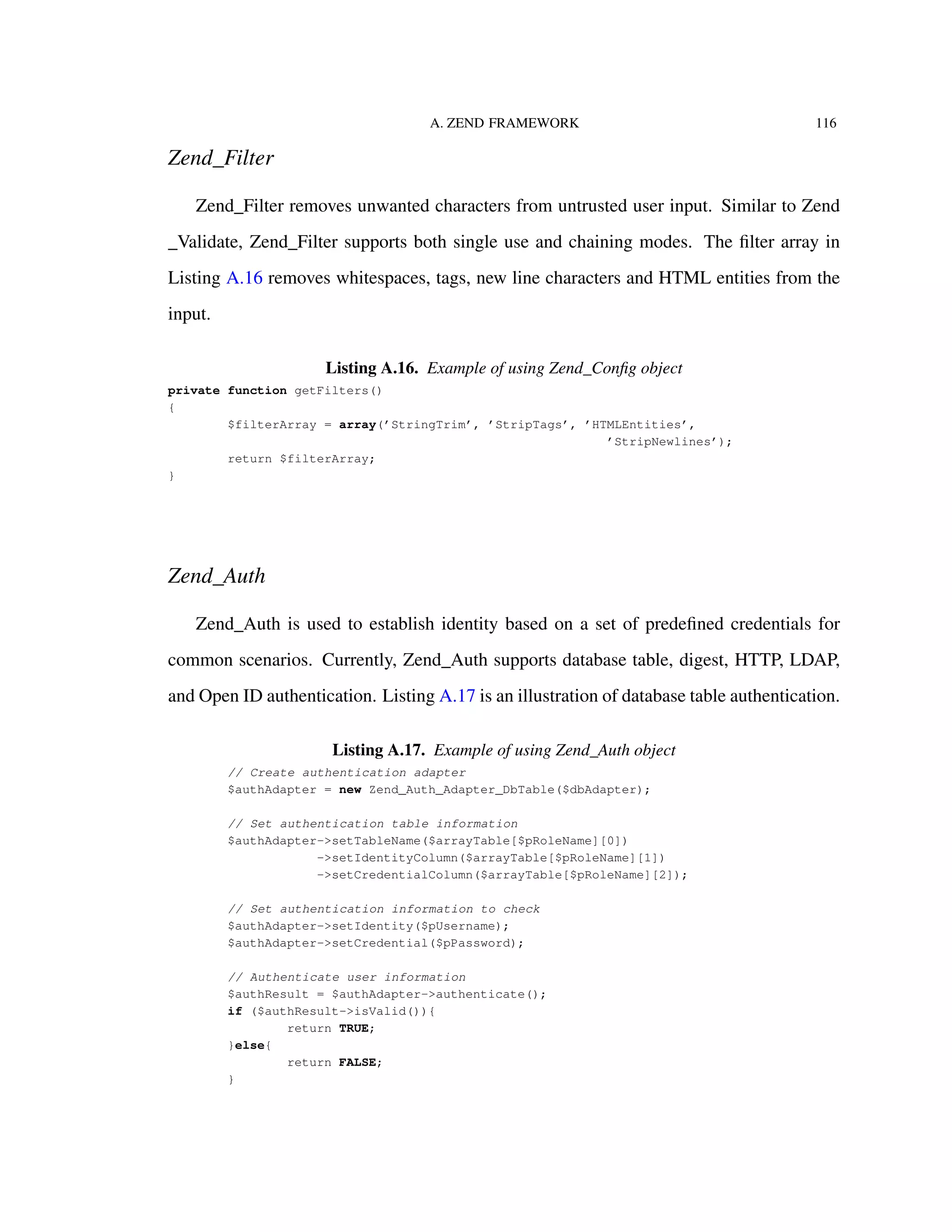 A. ZEND FRAMEWORK 116
Zend_Filter
Zend_Filter removes unwanted characters from untrusted user input. Similar to Zend
_Validate, Zend_Filter supports both single use and chaining modes. The ﬁlter array in
Listing A.16 removes whitespaces, tags, new line characters and HTML entities from the
input.
Listing A.16. Example of using Zend_Conﬁg object
private function getFilters()
{
$filterArray = array(’StringTrim’, ’StripTags’, ’HTMLEntities’,
’StripNewlines’);
return $filterArray;
}
Zend_Auth
Zend_Auth is used to establish identity based on a set of predeﬁned credentials for
common scenarios. Currently, Zend_Auth supports database table, digest, HTTP, LDAP,
and Open ID authentication. Listing A.17 is an illustration of database table authentication.
Listing A.17. Example of using Zend_Auth object
// Create authentication adapter
$authAdapter = new Zend_Auth_Adapter_DbTable($dbAdapter);
// Set authentication table information
$authAdapter->setTableName($arrayTable[$pRoleName][0])
->setIdentityColumn($arrayTable[$pRoleName][1])
->setCredentialColumn($arrayTable[$pRoleName][2]);
// Set authentication information to check
$authAdapter->setIdentity($pUsername);
$authAdapter->setCredential($pPassword);
// Authenticate user information
$authResult = $authAdapter->authenticate();
if ($authResult->isValid()){
return TRUE;
}else{
return FALSE;
}
 