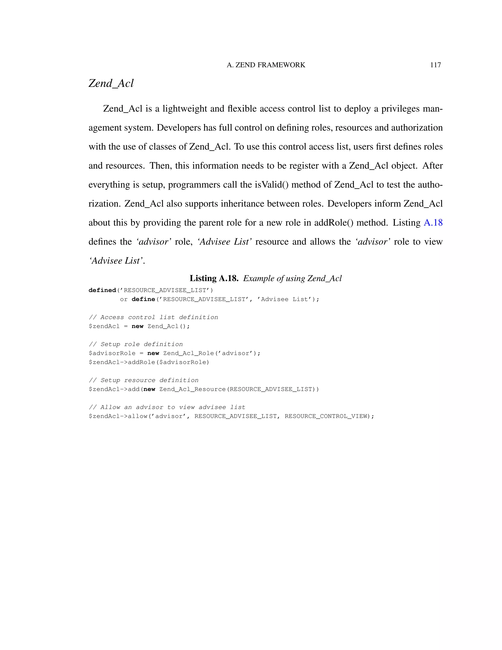 A. ZEND FRAMEWORK 117
Zend_Acl
Zend_Acl is a lightweight and ﬂexible access control list to deploy a privileges man-
agement system. Developers has full control on deﬁning roles, resources and authorization
with the use of classes of Zend_Acl. To use this control access list, users ﬁrst deﬁnes roles
and resources. Then, this information needs to be register with a Zend_Acl object. After
everything is setup, programmers call the isValid() method of Zend_Acl to test the autho-
rization. Zend_Acl also supports inheritance between roles. Developers inform Zend_Acl
about this by providing the parent role for a new role in addRole() method. Listing A.18
deﬁnes the ‘advisor’ role, ‘Advisee List’ resource and allows the ‘advisor’ role to view
‘Advisee List’.
Listing A.18. Example of using Zend_Acl
defined(’RESOURCE_ADVISEE_LIST’)
or define(’RESOURCE_ADVISEE_LIST’, ’Advisee List’);
// Access control list definition
$zendAcl = new Zend_Acl();
// Setup role definition
$advisorRole = new Zend_Acl_Role(’advisor’);
$zendAcl->addRole($advisorRole)
// Setup resource definition
$zendAcl->add(new Zend_Acl_Resource(RESOURCE_ADVISEE_LIST))
// Allow an advisor to view advisee list
$zendAcl->allow(’advisor’, RESOURCE_ADVISEE_LIST, RESOURCE_CONTROL_VIEW);
 
