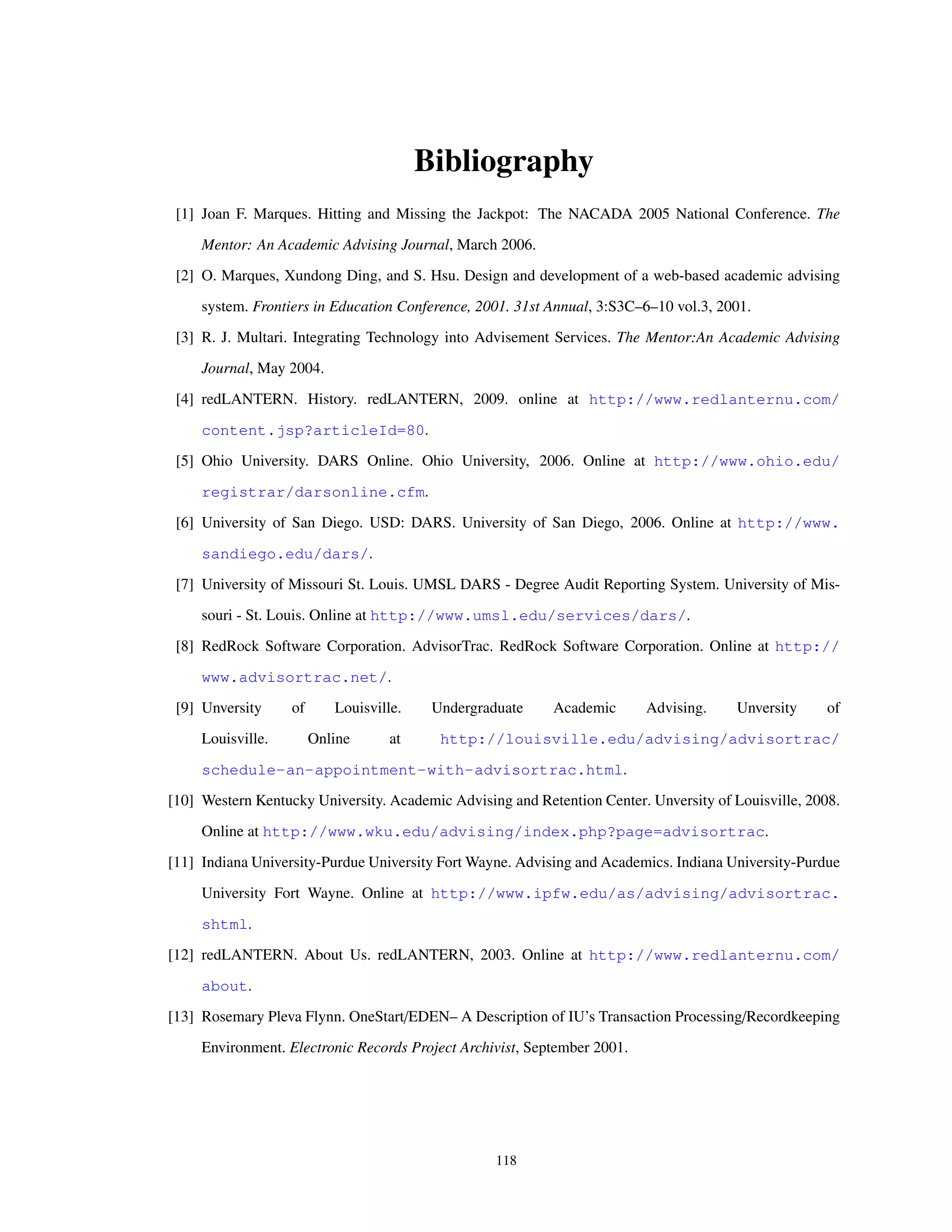 Bibliography
[1] Joan F. Marques. Hitting and Missing the Jackpot: The NACADA 2005 National Conference. The
Mentor: An Academic Advising Journal, March 2006.
[2] O. Marques, Xundong Ding, and S. Hsu. Design and development of a web-based academic advising
system. Frontiers in Education Conference, 2001. 31st Annual, 3:S3C–6–10 vol.3, 2001.
[3] R. J. Multari. Integrating Technology into Advisement Services. The Mentor:An Academic Advising
Journal, May 2004.
[4] redLANTERN. History. redLANTERN, 2009. online at http://www.redlanternu.com/
content.jsp?articleId=80.
[5] Ohio University. DARS Online. Ohio University, 2006. Online at http://www.ohio.edu/
registrar/darsonline.cfm.
[6] University of San Diego. USD: DARS. University of San Diego, 2006. Online at http://www.
sandiego.edu/dars/.
[7] University of Missouri St. Louis. UMSL DARS - Degree Audit Reporting System. University of Mis-
souri - St. Louis. Online at http://www.umsl.edu/services/dars/.
[8] RedRock Software Corporation. AdvisorTrac. RedRock Software Corporation. Online at http://
www.advisortrac.net/.
[9] Unversity of Louisville. Undergraduate Academic Advising. Unversity of
Louisville. Online at http://louisville.edu/advising/advisortrac/
schedule-an-appointment-with-advisortrac.html.
[10] Western Kentucky University. Academic Advising and Retention Center. Unversity of Louisville, 2008.
Online at http://www.wku.edu/advising/index.php?page=advisortrac.
[11] Indiana University-Purdue University Fort Wayne. Advising and Academics. Indiana University-Purdue
University Fort Wayne. Online at http://www.ipfw.edu/as/advising/advisortrac.
shtml.
[12] redLANTERN. About Us. redLANTERN, 2003. Online at http://www.redlanternu.com/
about.
[13] Rosemary Pleva Flynn. OneStart/EDEN– A Description of IU’s Transaction Processing/Recordkeeping
Environment. Electronic Records Project Archivist, September 2001.
118
 