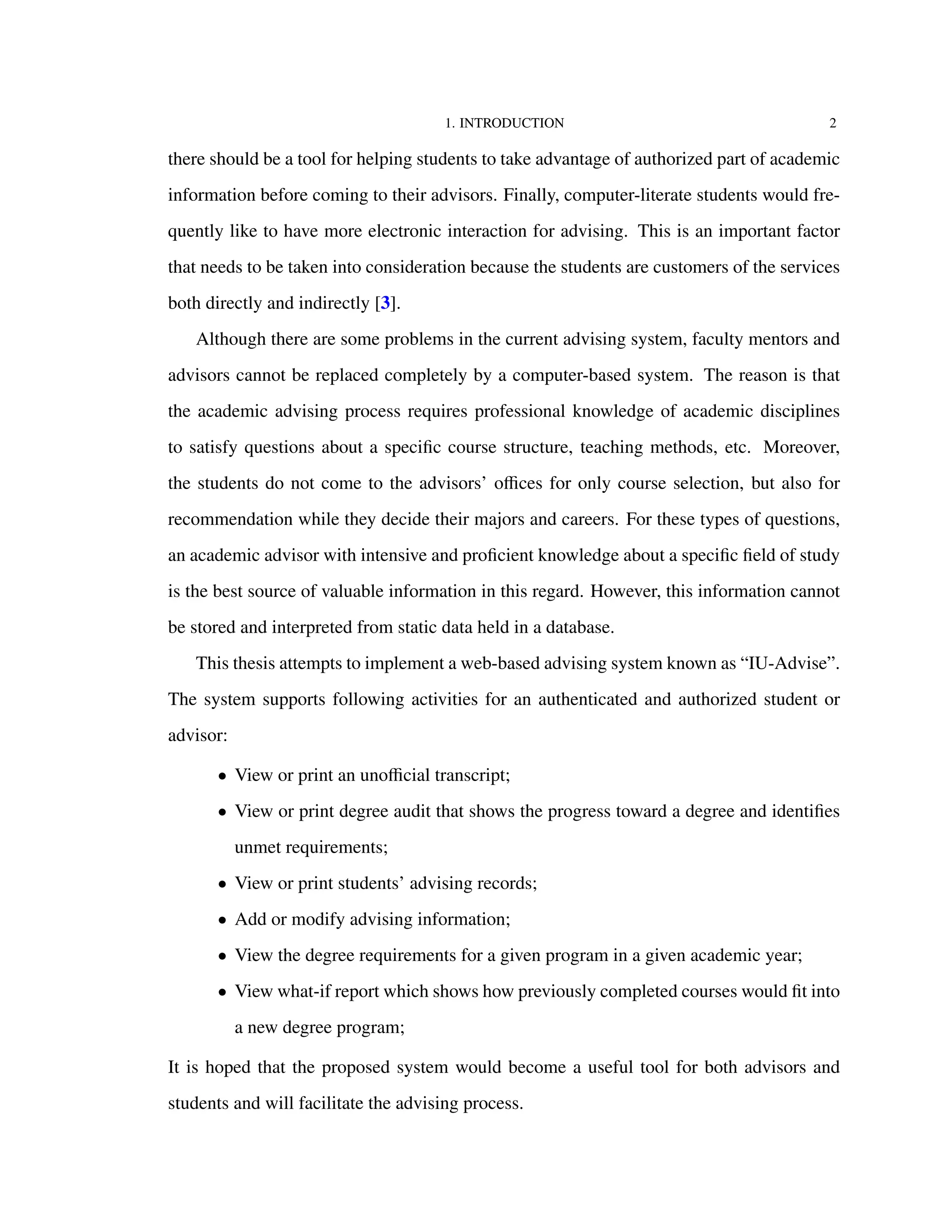 1. INTRODUCTION 2
there should be a tool for helping students to take advantage of authorized part of academic
information before coming to their advisors. Finally, computer-literate students would fre-
quently like to have more electronic interaction for advising. This is an important factor
that needs to be taken into consideration because the students are customers of the services
both directly and indirectly [3].
Although there are some problems in the current advising system, faculty mentors and
advisors cannot be replaced completely by a computer-based system. The reason is that
the academic advising process requires professional knowledge of academic disciplines
to satisfy questions about a speciﬁc course structure, teaching methods, etc. Moreover,
the students do not come to the advisors’ oﬃces for only course selection, but also for
recommendation while they decide their majors and careers. For these types of questions,
an academic advisor with intensive and proﬁcient knowledge about a speciﬁc ﬁeld of study
is the best source of valuable information in this regard. However, this information cannot
be stored and interpreted from static data held in a database.
This thesis attempts to implement a web-based advising system known as “IU-Advise”.
The system supports following activities for an authenticated and authorized student or
advisor:
• View or print an unoﬃcial transcript;
• View or print degree audit that shows the progress toward a degree and identiﬁes
unmet requirements;
• View or print students’ advising records;
• Add or modify advising information;
• View the degree requirements for a given program in a given academic year;
• View what-if report which shows how previously completed courses would ﬁt into
a new degree program;
It is hoped that the proposed system would become a useful tool for both advisors and
students and will facilitate the advising process.
 