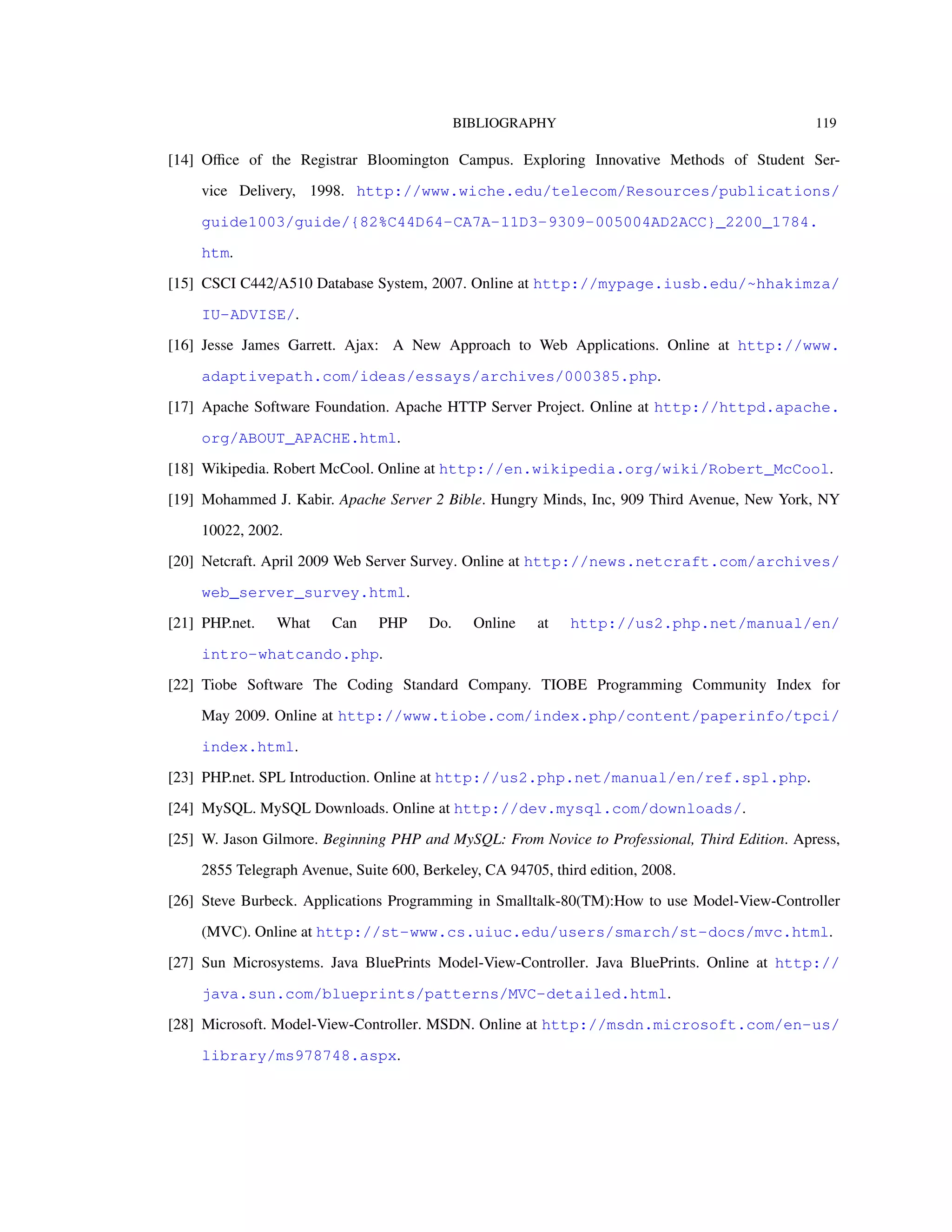 BIBLIOGRAPHY 119
[14] Oﬃce of the Registrar Bloomington Campus. Exploring Innovative Methods of Student Ser-
vice Delivery, 1998. http://www.wiche.edu/telecom/Resources/publications/
guide1003/guide/{82%C44D64-CA7A-11D3-9309-005004AD2ACC}_2200_1784.
htm.
[15] CSCI C442/A510 Database System, 2007. Online at http://mypage.iusb.edu/~hhakimza/
IU-ADVISE/.
[16] Jesse James Garrett. Ajax: A New Approach to Web Applications. Online at http://www.
adaptivepath.com/ideas/essays/archives/000385.php.
[17] Apache Software Foundation. Apache HTTP Server Project. Online at http://httpd.apache.
org/ABOUT_APACHE.html.
[18] Wikipedia. Robert McCool. Online at http://en.wikipedia.org/wiki/Robert_McCool.
[19] Mohammed J. Kabir. Apache Server 2 Bible. Hungry Minds, Inc, 909 Third Avenue, New York, NY
10022, 2002.
[20] Netcraft. April 2009 Web Server Survey. Online at http://news.netcraft.com/archives/
web_server_survey.html.
[21] PHP.net. What Can PHP Do. Online at http://us2.php.net/manual/en/
intro-whatcando.php.
[22] Tiobe Software The Coding Standard Company. TIOBE Programming Community Index for
May 2009. Online at http://www.tiobe.com/index.php/content/paperinfo/tpci/
index.html.
[23] PHP.net. SPL Introduction. Online at http://us2.php.net/manual/en/ref.spl.php.
[24] MySQL. MySQL Downloads. Online at http://dev.mysql.com/downloads/.
[25] W. Jason Gilmore. Beginning PHP and MySQL: From Novice to Professional, Third Edition. Apress,
2855 Telegraph Avenue, Suite 600, Berkeley, CA 94705, third edition, 2008.
[26] Steve Burbeck. Applications Programming in Smalltalk-80(TM):How to use Model-View-Controller
(MVC). Online at http://st-www.cs.uiuc.edu/users/smarch/st-docs/mvc.html.
[27] Sun Microsystems. Java BluePrints Model-View-Controller. Java BluePrints. Online at http://
java.sun.com/blueprints/patterns/MVC-detailed.html.
[28] Microsoft. Model-View-Controller. MSDN. Online at http://msdn.microsoft.com/en-us/
library/ms978748.aspx.
 