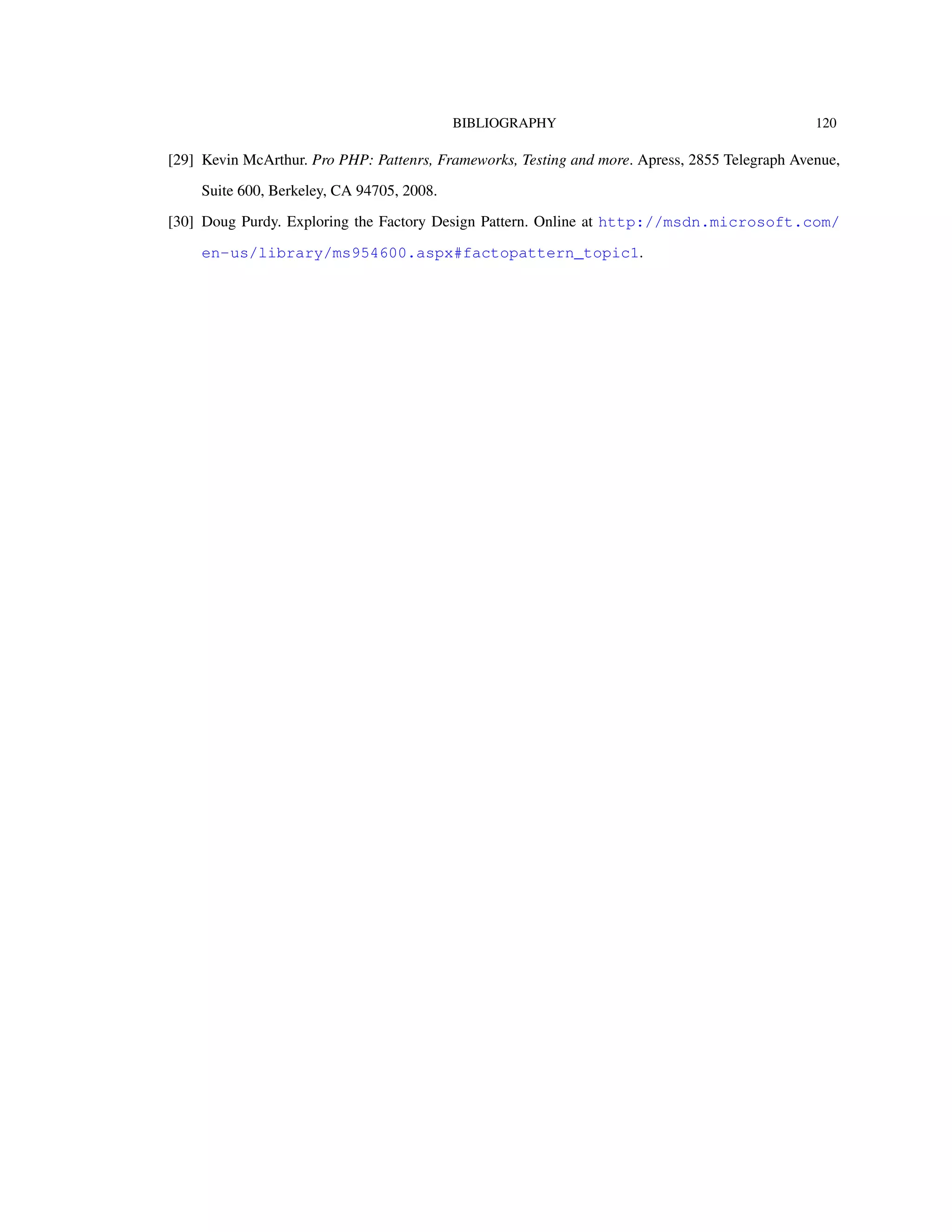 BIBLIOGRAPHY 120
[29] Kevin McArthur. Pro PHP: Pattenrs, Frameworks, Testing and more. Apress, 2855 Telegraph Avenue,
Suite 600, Berkeley, CA 94705, 2008.
[30] Doug Purdy. Exploring the Factory Design Pattern. Online at http://msdn.microsoft.com/
en-us/library/ms954600.aspx#factopattern_topic1.
 