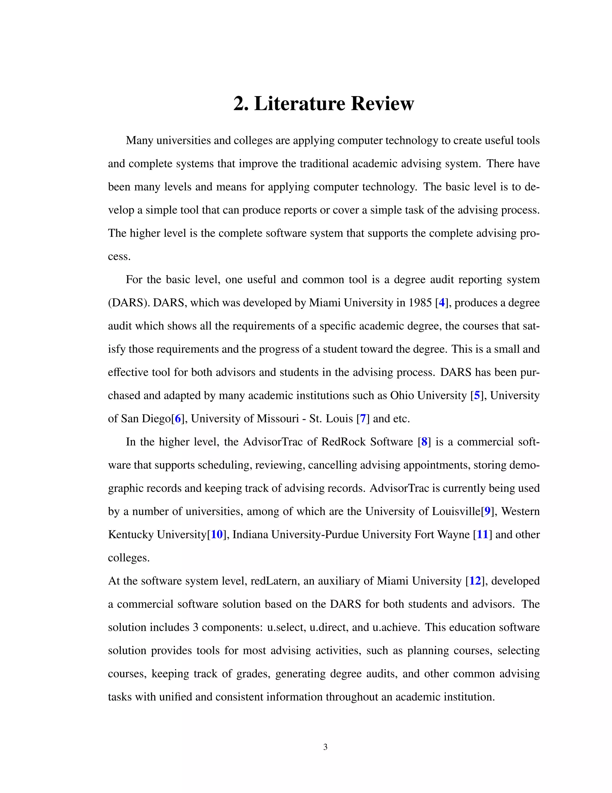 2. Literature Review
Many universities and colleges are applying computer technology to create useful tools
and complete systems that improve the traditional academic advising system. There have
been many levels and means for applying computer technology. The basic level is to de-
velop a simple tool that can produce reports or cover a simple task of the advising process.
The higher level is the complete software system that supports the complete advising pro-
cess.
For the basic level, one useful and common tool is a degree audit reporting system
(DARS). DARS, which was developed by Miami University in 1985 [4], produces a degree
audit which shows all the requirements of a speciﬁc academic degree, the courses that sat-
isfy those requirements and the progress of a student toward the degree. This is a small and
eﬀective tool for both advisors and students in the advising process. DARS has been pur-
chased and adapted by many academic institutions such as Ohio University [5], University
of San Diego[6], University of Missouri - St. Louis [7] and etc.
In the higher level, the AdvisorTrac of RedRock Software [8] is a commercial soft-
ware that supports scheduling, reviewing, cancelling advising appointments, storing demo-
graphic records and keeping track of advising records. AdvisorTrac is currently being used
by a number of universities, among of which are the University of Louisville[9], Western
Kentucky University[10], Indiana University-Purdue University Fort Wayne [11] and other
colleges.
At the software system level, redLatern, an auxiliary of Miami University [12], developed
a commercial software solution based on the DARS for both students and advisors. The
solution includes 3 components: u.select, u.direct, and u.achieve. This education software
solution provides tools for most advising activities, such as planning courses, selecting
courses, keeping track of grades, generating degree audits, and other common advising
tasks with uniﬁed and consistent information throughout an academic institution.
3
 