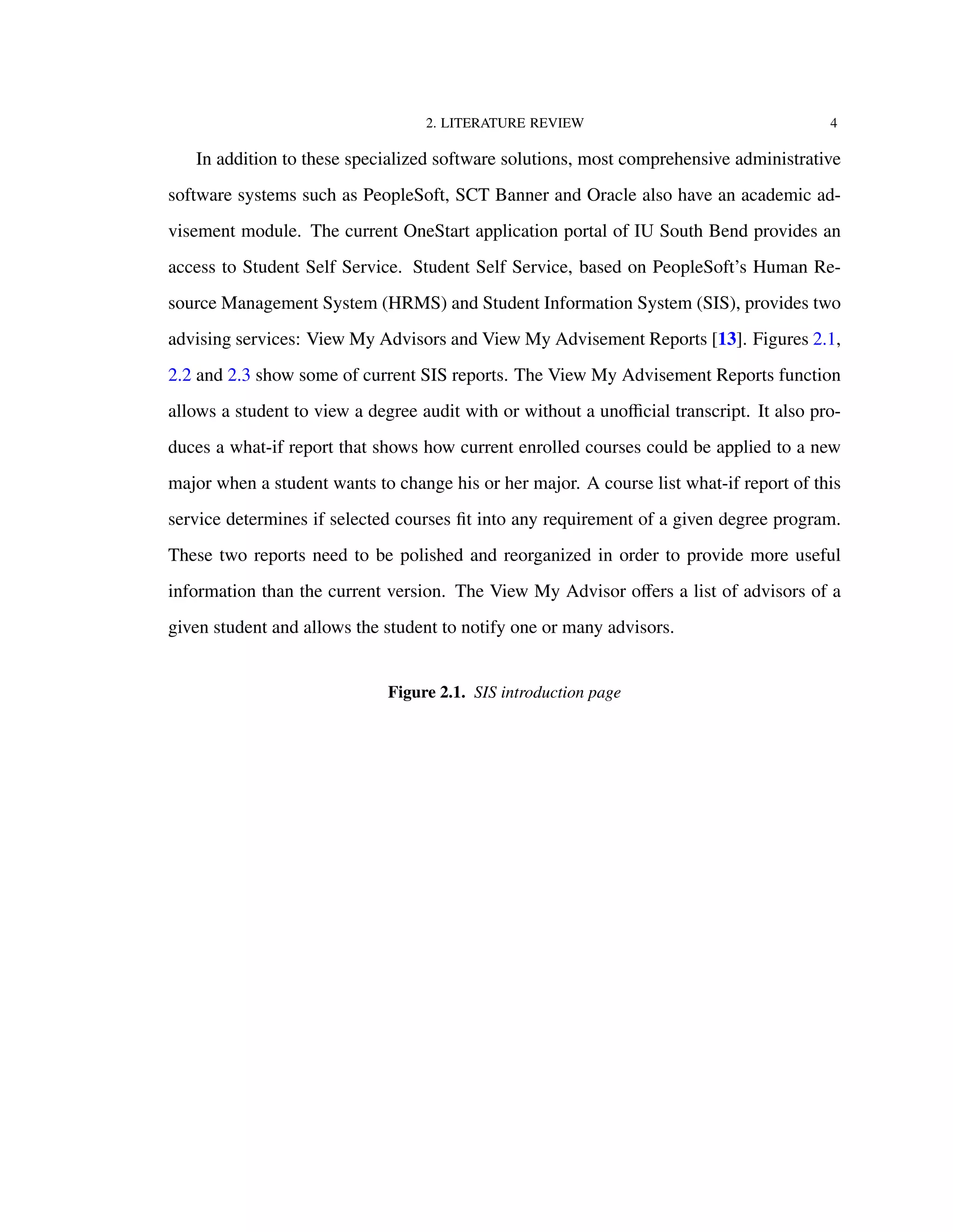 2. LITERATURE REVIEW 4
In addition to these specialized software solutions, most comprehensive administrative
software systems such as PeopleSoft, SCT Banner and Oracle also have an academic ad-
visement module. The current OneStart application portal of IU South Bend provides an
access to Student Self Service. Student Self Service, based on PeopleSoft’s Human Re-
source Management System (HRMS) and Student Information System (SIS), provides two
advising services: View My Advisors and View My Advisement Reports [13]. Figures 2.1,
2.2 and 2.3 show some of current SIS reports. The View My Advisement Reports function
allows a student to view a degree audit with or without a unoﬃcial transcript. It also pro-
duces a what-if report that shows how current enrolled courses could be applied to a new
major when a student wants to change his or her major. A course list what-if report of this
service determines if selected courses ﬁt into any requirement of a given degree program.
These two reports need to be polished and reorganized in order to provide more useful
information than the current version. The View My Advisor oﬀers a list of advisors of a
given student and allows the student to notify one or many advisors.
Figure 2.1. SIS introduction page
 