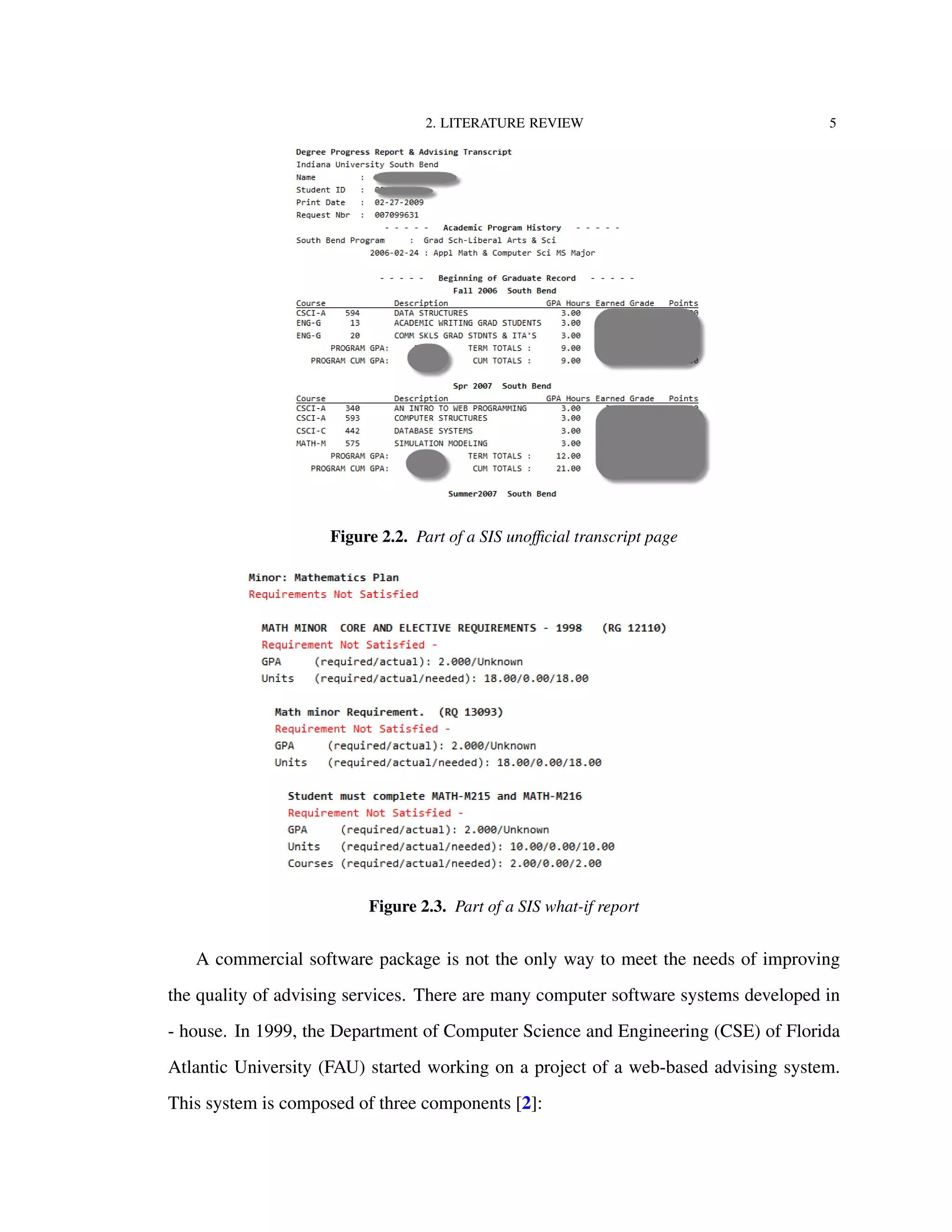 2. LITERATURE REVIEW 5
Figure 2.2. Part of a SIS unoﬃcial transcript page
Figure 2.3. Part of a SIS what-if report
A commercial software package is not the only way to meet the needs of improving
the quality of advising services. There are many computer software systems developed in
- house. In 1999, the Department of Computer Science and Engineering (CSE) of Florida
Atlantic University (FAU) started working on a project of a web-based advising system.
This system is composed of three components [2]:
 