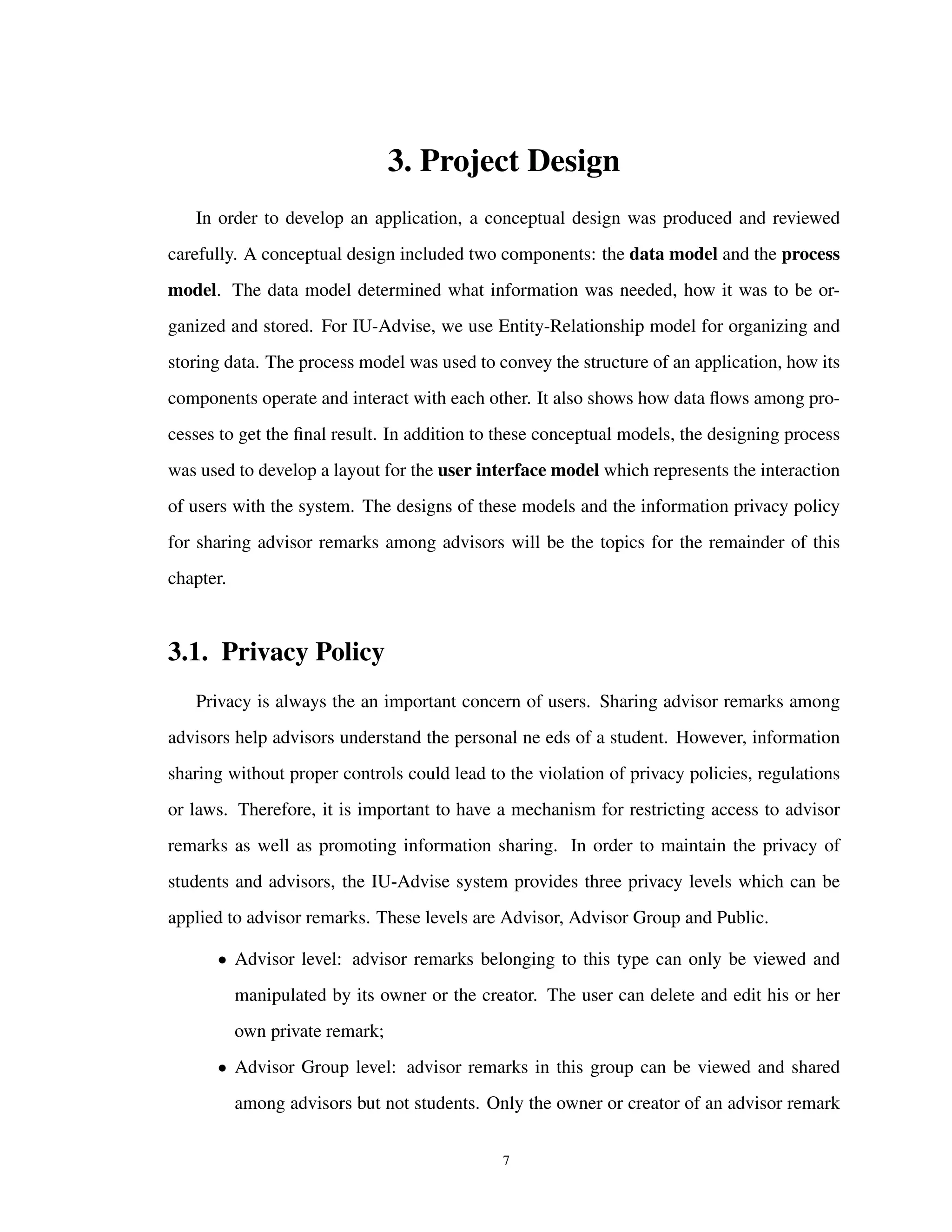 3. Project Design
In order to develop an application, a conceptual design was produced and reviewed
carefully. A conceptual design included two components: the data model and the process
model. The data model determined what information was needed, how it was to be or-
ganized and stored. For IU-Advise, we use Entity-Relationship model for organizing and
storing data. The process model was used to convey the structure of an application, how its
components operate and interact with each other. It also shows how data ﬂows among pro-
cesses to get the ﬁnal result. In addition to these conceptual models, the designing process
was used to develop a layout for the user interface model which represents the interaction
of users with the system. The designs of these models and the information privacy policy
for sharing advisor remarks among advisors will be the topics for the remainder of this
chapter.
3.1. Privacy Policy
Privacy is always the an important concern of users. Sharing advisor remarks among
advisors help advisors understand the personal ne eds of a student. However, information
sharing without proper controls could lead to the violation of privacy policies, regulations
or laws. Therefore, it is important to have a mechanism for restricting access to advisor
remarks as well as promoting information sharing. In order to maintain the privacy of
students and advisors, the IU-Advise system provides three privacy levels which can be
applied to advisor remarks. These levels are Advisor, Advisor Group and Public.
• Advisor level: advisor remarks belonging to this type can only be viewed and
manipulated by its owner or the creator. The user can delete and edit his or her
own private remark;
• Advisor Group level: advisor remarks in this group can be viewed and shared
among advisors but not students. Only the owner or creator of an advisor remark
7
 