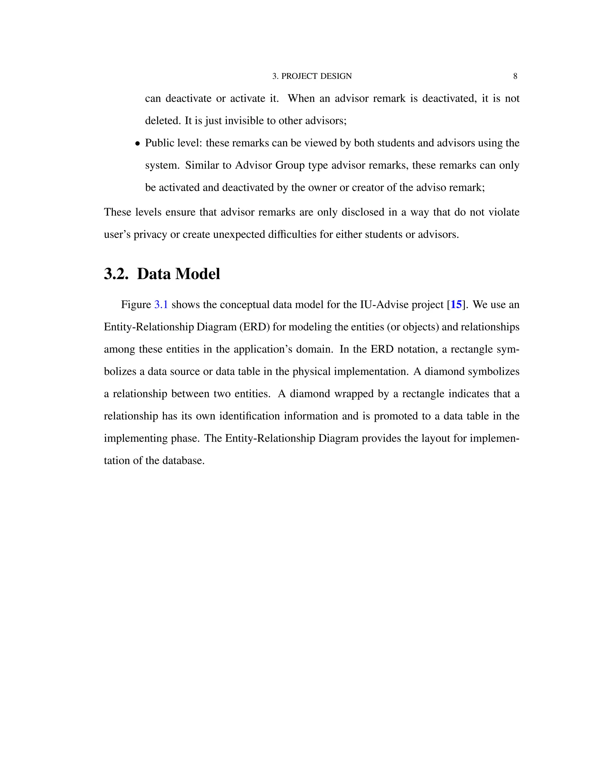 3. PROJECT DESIGN 8
can deactivate or activate it. When an advisor remark is deactivated, it is not
deleted. It is just invisible to other advisors;
• Public level: these remarks can be viewed by both students and advisors using the
system. Similar to Advisor Group type advisor remarks, these remarks can only
be activated and deactivated by the owner or creator of the adviso remark;
These levels ensure that advisor remarks are only disclosed in a way that do not violate
user’s privacy or create unexpected diﬃculties for either students or advisors.
3.2. Data Model
Figure 3.1 shows the conceptual data model for the IU-Advise project [15]. We use an
Entity-Relationship Diagram (ERD) for modeling the entities (or objects) and relationships
among these entities in the application’s domain. In the ERD notation, a rectangle sym-
bolizes a data source or data table in the physical implementation. A diamond symbolizes
a relationship between two entities. A diamond wrapped by a rectangle indicates that a
relationship has its own identiﬁcation information and is promoted to a data table in the
implementing phase. The Entity-Relationship Diagram provides the layout for implemen-
tation of the database.
 