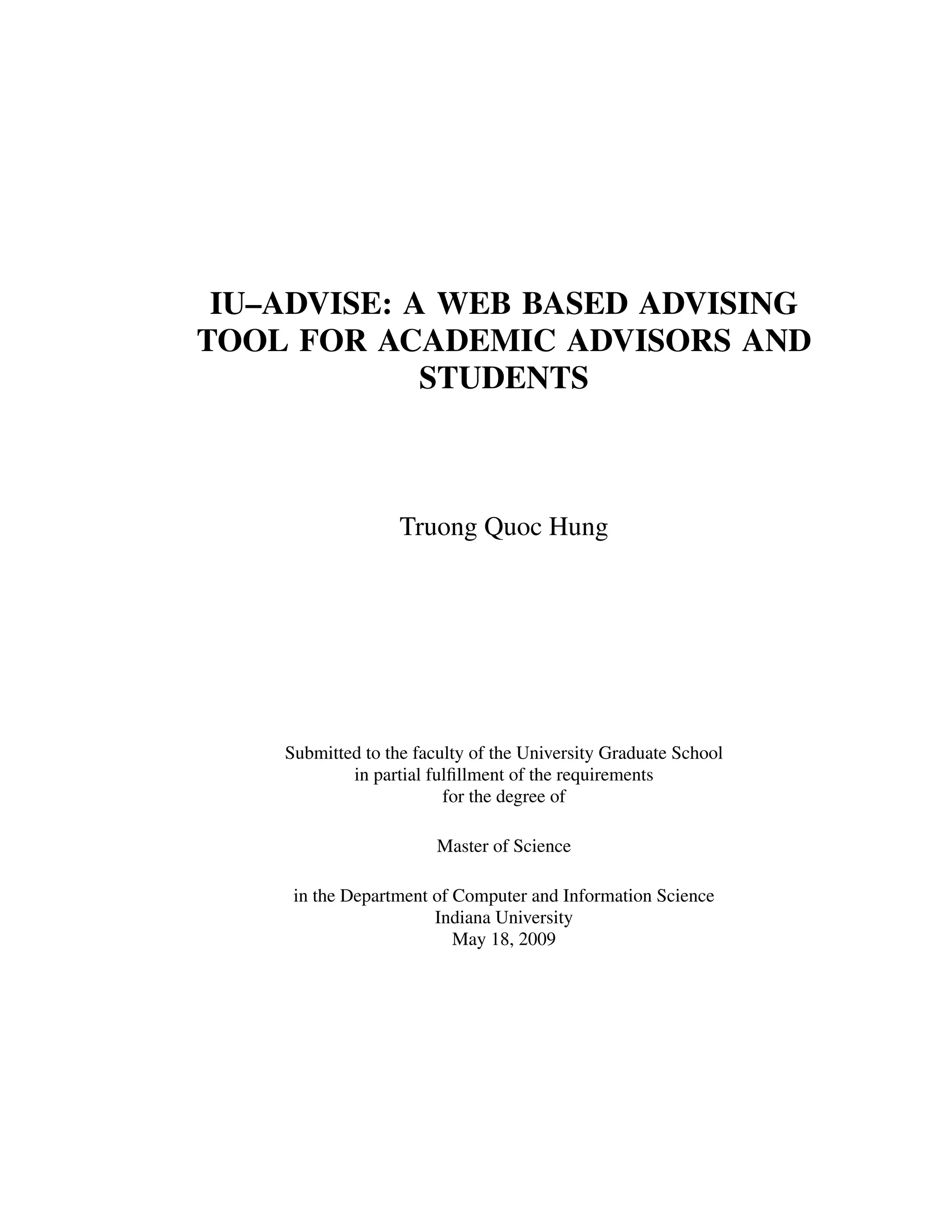 IU–ADVISE: A WEB BASED ADVISING
TOOL FOR ACADEMIC ADVISORS AND
STUDENTS
Truong Quoc Hung
Submitted to the faculty of the University Graduate School
in partial fulﬁllment of the requirements
for the degree of
Master of Science
in the Department of Computer and Information Science
Indiana University
May 18, 2009
 