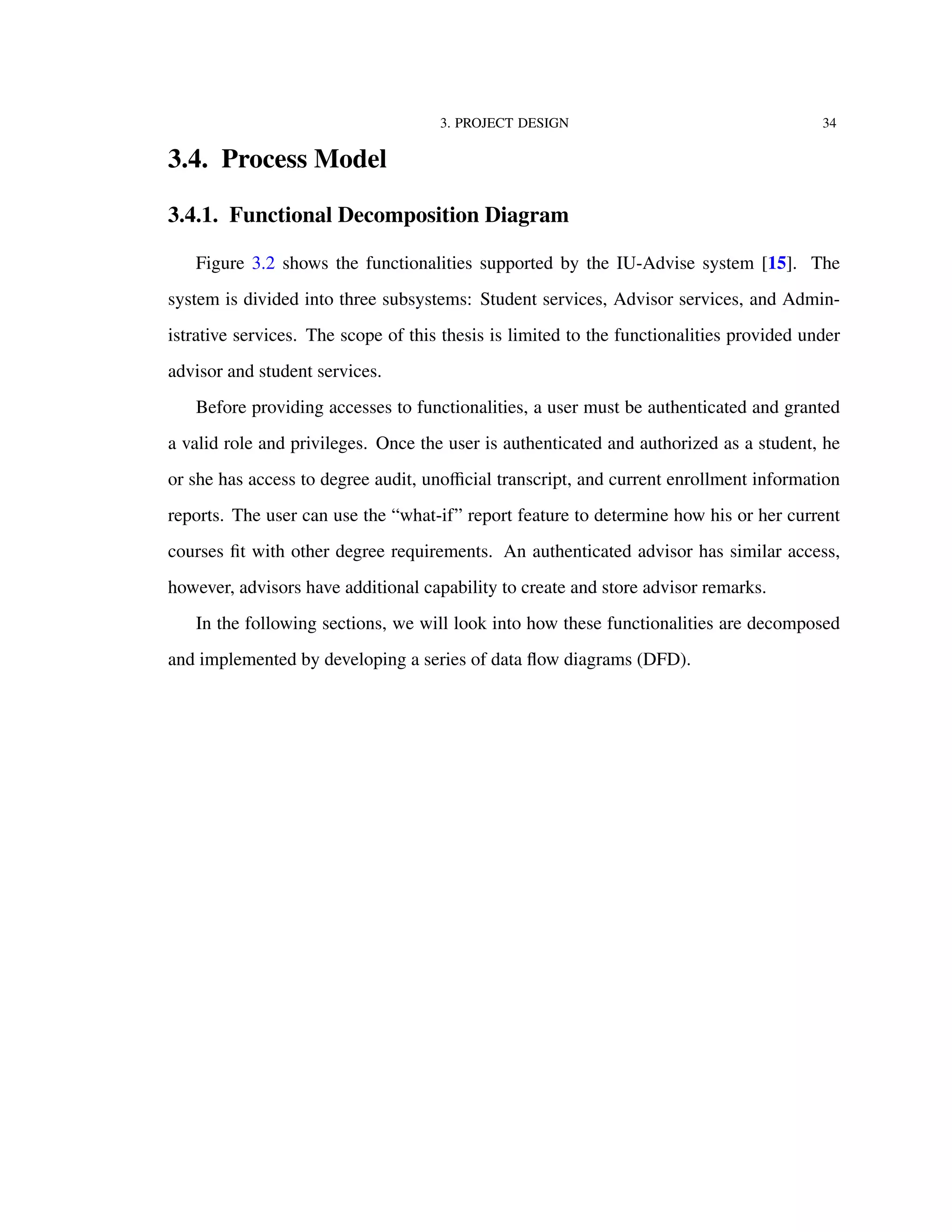 3. PROJECT DESIGN 34
3.4. Process Model
3.4.1. Functional Decomposition Diagram
Figure 3.2 shows the functionalities supported by the IU-Advise system [15]. The
system is divided into three subsystems: Student services, Advisor services, and Admin-
istrative services. The scope of this thesis is limited to the functionalities provided under
advisor and student services.
Before providing accesses to functionalities, a user must be authenticated and granted
a valid role and privileges. Once the user is authenticated and authorized as a student, he
or she has access to degree audit, unoﬃcial transcript, and current enrollment information
reports. The user can use the “what-if” report feature to determine how his or her current
courses ﬁt with other degree requirements. An authenticated advisor has similar access,
however, advisors have additional capability to create and store advisor remarks.
In the following sections, we will look into how these functionalities are decomposed
and implemented by developing a series of data ﬂow diagrams (DFD).
 
