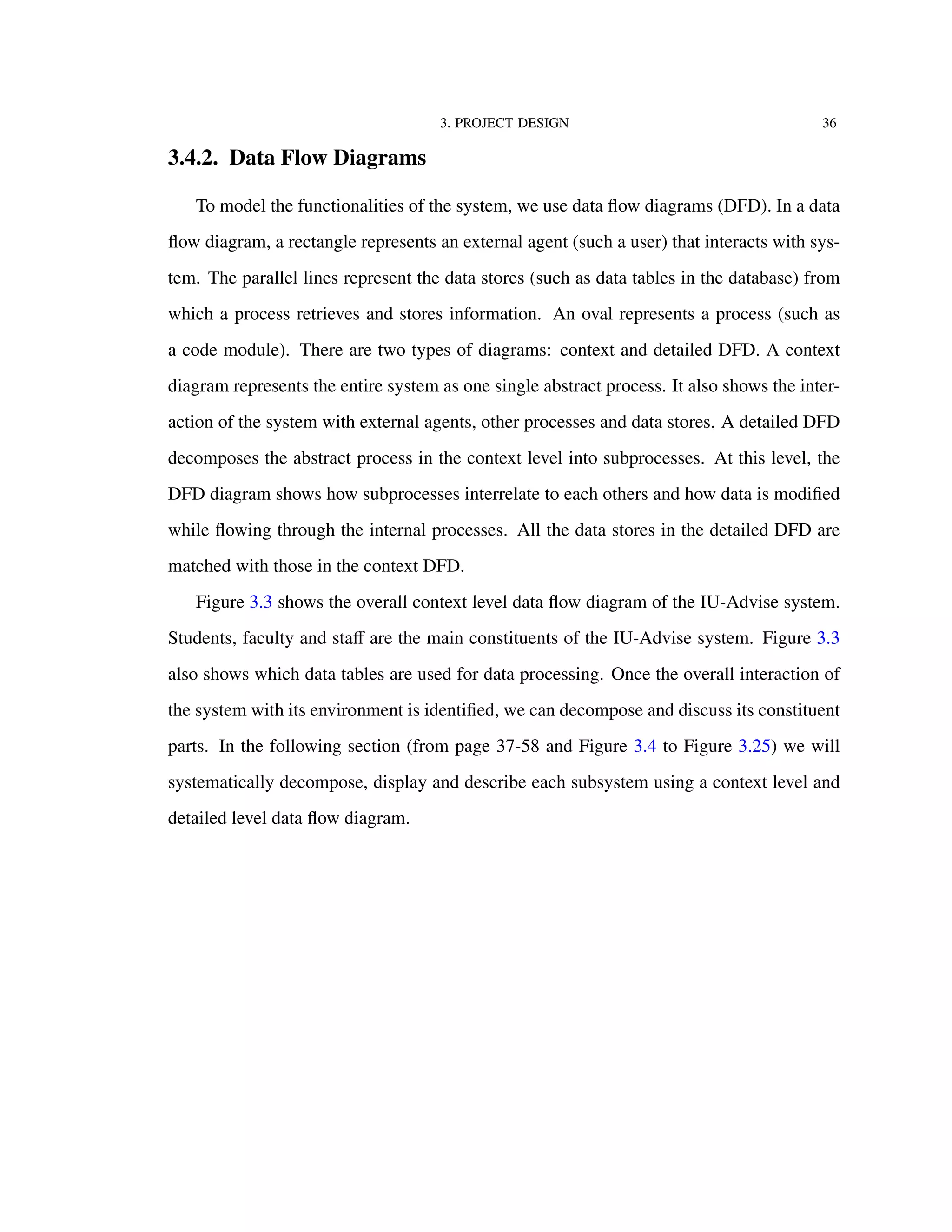 3. PROJECT DESIGN 36
3.4.2. Data Flow Diagrams
To model the functionalities of the system, we use data ﬂow diagrams (DFD). In a data
ﬂow diagram, a rectangle represents an external agent (such a user) that interacts with sys-
tem. The parallel lines represent the data stores (such as data tables in the database) from
which a process retrieves and stores information. An oval represents a process (such as
a code module). There are two types of diagrams: context and detailed DFD. A context
diagram represents the entire system as one single abstract process. It also shows the inter-
action of the system with external agents, other processes and data stores. A detailed DFD
decomposes the abstract process in the context level into subprocesses. At this level, the
DFD diagram shows how subprocesses interrelate to each others and how data is modiﬁed
while ﬂowing through the internal processes. All the data stores in the detailed DFD are
matched with those in the context DFD.
Figure 3.3 shows the overall context level data ﬂow diagram of the IU-Advise system.
Students, faculty and staﬀ are the main constituents of the IU-Advise system. Figure 3.3
also shows which data tables are used for data processing. Once the overall interaction of
the system with its environment is identiﬁed, we can decompose and discuss its constituent
parts. In the following section (from page 37-58 and Figure 3.4 to Figure 3.25) we will
systematically decompose, display and describe each subsystem using a context level and
detailed level data ﬂow diagram.
 