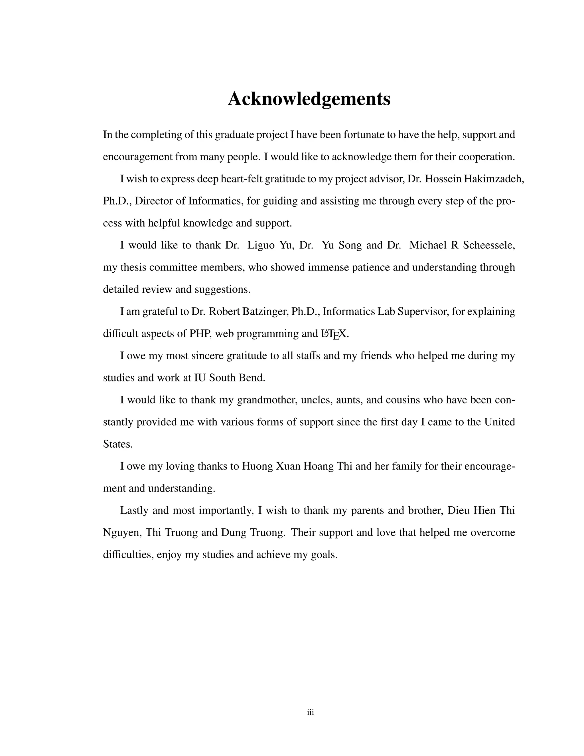 Acknowledgements
In the completing of this graduate project I have been fortunate to have the help, support and
encouragement from many people. I would like to acknowledge them for their cooperation.
I wish to express deep heart-felt gratitude to my project advisor, Dr. Hossein Hakimzadeh,
Ph.D., Director of Informatics, for guiding and assisting me through every step of the pro-
cess with helpful knowledge and support.
I would like to thank Dr. Liguo Yu, Dr. Yu Song and Dr. Michael R Scheessele,
my thesis committee members, who showed immense patience and understanding through
detailed review and suggestions.
I am grateful to Dr. Robert Batzinger, Ph.D., Informatics Lab Supervisor, for explaining
diﬃcult aspects of PHP, web programming and LATEX.
I owe my most sincere gratitude to all staﬀs and my friends who helped me during my
studies and work at IU South Bend.
I would like to thank my grandmother, uncles, aunts, and cousins who have been con-
stantly provided me with various forms of support since the ﬁrst day I came to the United
States.
I owe my loving thanks to Huong Xuan Hoang Thi and her family for their encourage-
ment and understanding.
Lastly and most importantly, I wish to thank my parents and brother, Dieu Hien Thi
Nguyen, Thi Truong and Dung Truong. Their support and love that helped me overcome
diﬃculties, enjoy my studies and achieve my goals.
iii
 