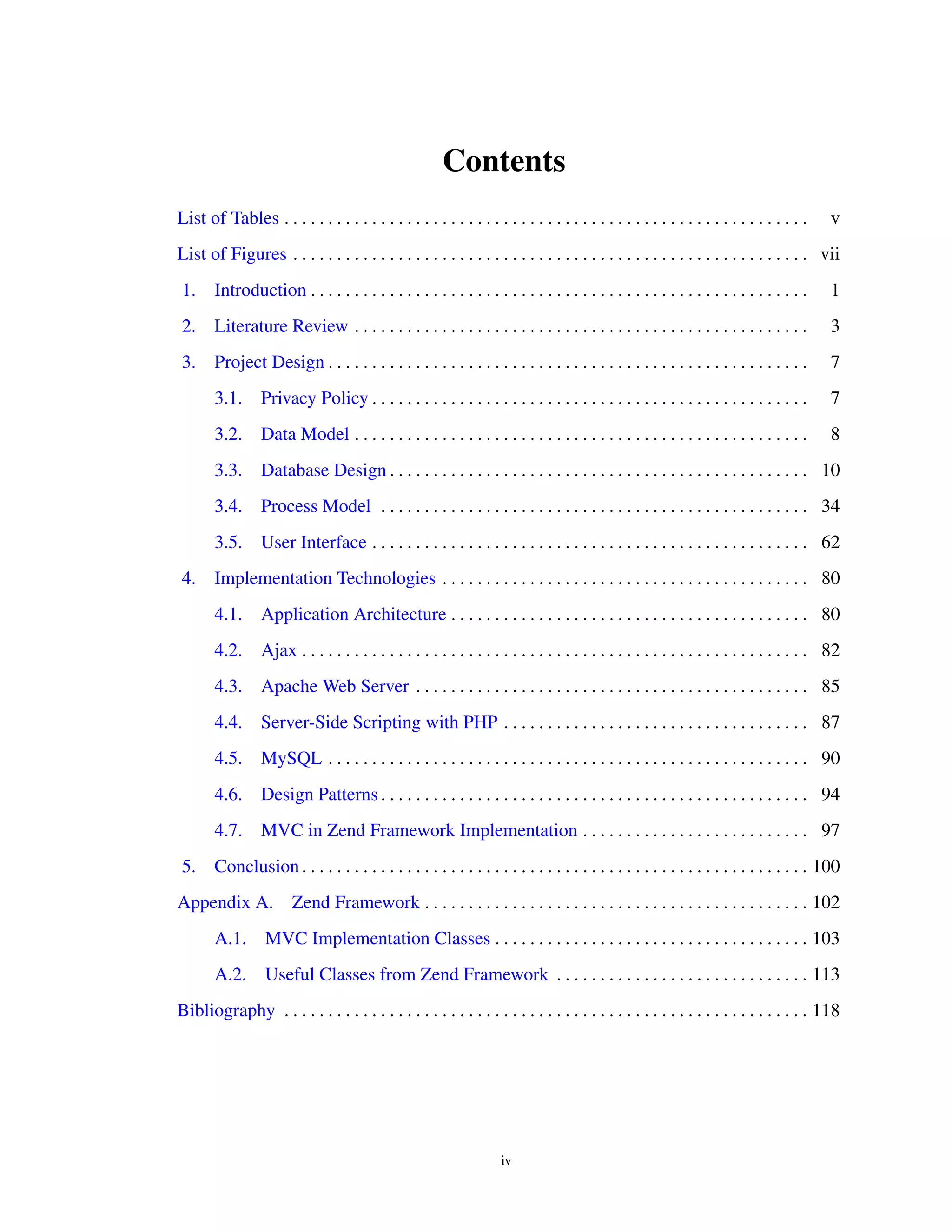 Contents
List of Tables . . . . . . . . . . . . . . . . . . . . . . . . . . . . . . . . . . . . . . . . . . . . . . . . . . . . . . . . . . . . v
List of Figures . . . . . . . . . . . . . . . . . . . . . . . . . . . . . . . . . . . . . . . . . . . . . . . . . . . . . . . . . . . vii
1. Introduction . . . . . . . . . . . . . . . . . . . . . . . . . . . . . . . . . . . . . . . . . . . . . . . . . . . . . . . . . 1
2. Literature Review . . . . . . . . . . . . . . . . . . . . . . . . . . . . . . . . . . . . . . . . . . . . . . . . . . . . 3
3. Project Design . . . . . . . . . . . . . . . . . . . . . . . . . . . . . . . . . . . . . . . . . . . . . . . . . . . . . . . 7
3.1. Privacy Policy . . . . . . . . . . . . . . . . . . . . . . . . . . . . . . . . . . . . . . . . . . . . . . . . . . 7
3.2. Data Model . . . . . . . . . . . . . . . . . . . . . . . . . . . . . . . . . . . . . . . . . . . . . . . . . . . . 8
3.3. Database Design . . . . . . . . . . . . . . . . . . . . . . . . . . . . . . . . . . . . . . . . . . . . . . . . 10
3.4. Process Model . . . . . . . . . . . . . . . . . . . . . . . . . . . . . . . . . . . . . . . . . . . . . . . . . 34
3.5. User Interface . . . . . . . . . . . . . . . . . . . . . . . . . . . . . . . . . . . . . . . . . . . . . . . . . . 62
4. Implementation Technologies . . . . . . . . . . . . . . . . . . . . . . . . . . . . . . . . . . . . . . . . . . 80
4.1. Application Architecture . . . . . . . . . . . . . . . . . . . . . . . . . . . . . . . . . . . . . . . . . 80
4.2. Ajax . . . . . . . . . . . . . . . . . . . . . . . . . . . . . . . . . . . . . . . . . . . . . . . . . . . . . . . . . . 82
4.3. Apache Web Server . . . . . . . . . . . . . . . . . . . . . . . . . . . . . . . . . . . . . . . . . . . . . 85
4.4. Server-Side Scripting with PHP . . . . . . . . . . . . . . . . . . . . . . . . . . . . . . . . . . . 87
4.5. MySQL . . . . . . . . . . . . . . . . . . . . . . . . . . . . . . . . . . . . . . . . . . . . . . . . . . . . . . . 90
4.6. Design Patterns . . . . . . . . . . . . . . . . . . . . . . . . . . . . . . . . . . . . . . . . . . . . . . . . . 94
4.7. MVC in Zend Framework Implementation . . . . . . . . . . . . . . . . . . . . . . . . . . 97
5. Conclusion. . . . . . . . . . . . . . . . . . . . . . . . . . . . . . . . . . . . . . . . . . . . . . . . . . . . . . . . . . 100
Appendix A. Zend Framework . . . . . . . . . . . . . . . . . . . . . . . . . . . . . . . . . . . . . . . . . . . . 102
A.1. MVC Implementation Classes . . . . . . . . . . . . . . . . . . . . . . . . . . . . . . . . . . . . 103
A.2. Useful Classes from Zend Framework . . . . . . . . . . . . . . . . . . . . . . . . . . . . . 113
Bibliography . . . . . . . . . . . . . . . . . . . . . . . . . . . . . . . . . . . . . . . . . . . . . . . . . . . . . . . . . . . . 118
iv
 