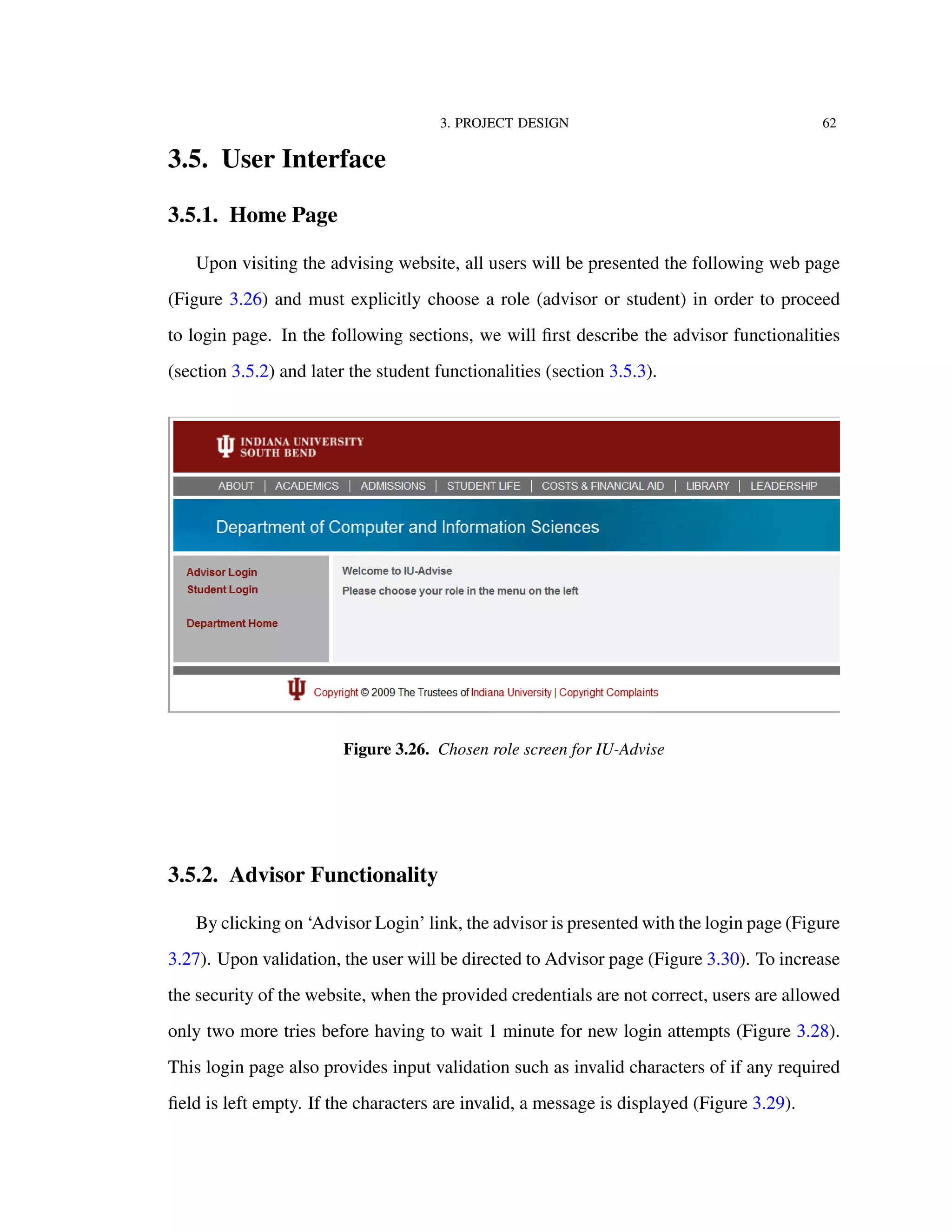 3. PROJECT DESIGN 62
3.5. User Interface
3.5.1. Home Page
Upon visiting the advising website, all users will be presented the following web page
(Figure 3.26) and must explicitly choose a role (advisor or student) in order to proceed
to login page. In the following sections, we will ﬁrst describe the advisor functionalities
(section 3.5.2) and later the student functionalities (section 3.5.3).
Figure 3.26. Chosen role screen for IU-Advise
3.5.2. Advisor Functionality
By clicking on ‘Advisor Login’ link, the advisor is presented with the login page (Figure
3.27). Upon validation, the user will be directed to Advisor page (Figure 3.30). To increase
the security of the website, when the provided credentials are not correct, users are allowed
only two more tries before having to wait 1 minute for new login attempts (Figure 3.28).
This login page also provides input validation such as invalid characters of if any required
ﬁeld is left empty. If the characters are invalid, a message is displayed (Figure 3.29).
 
