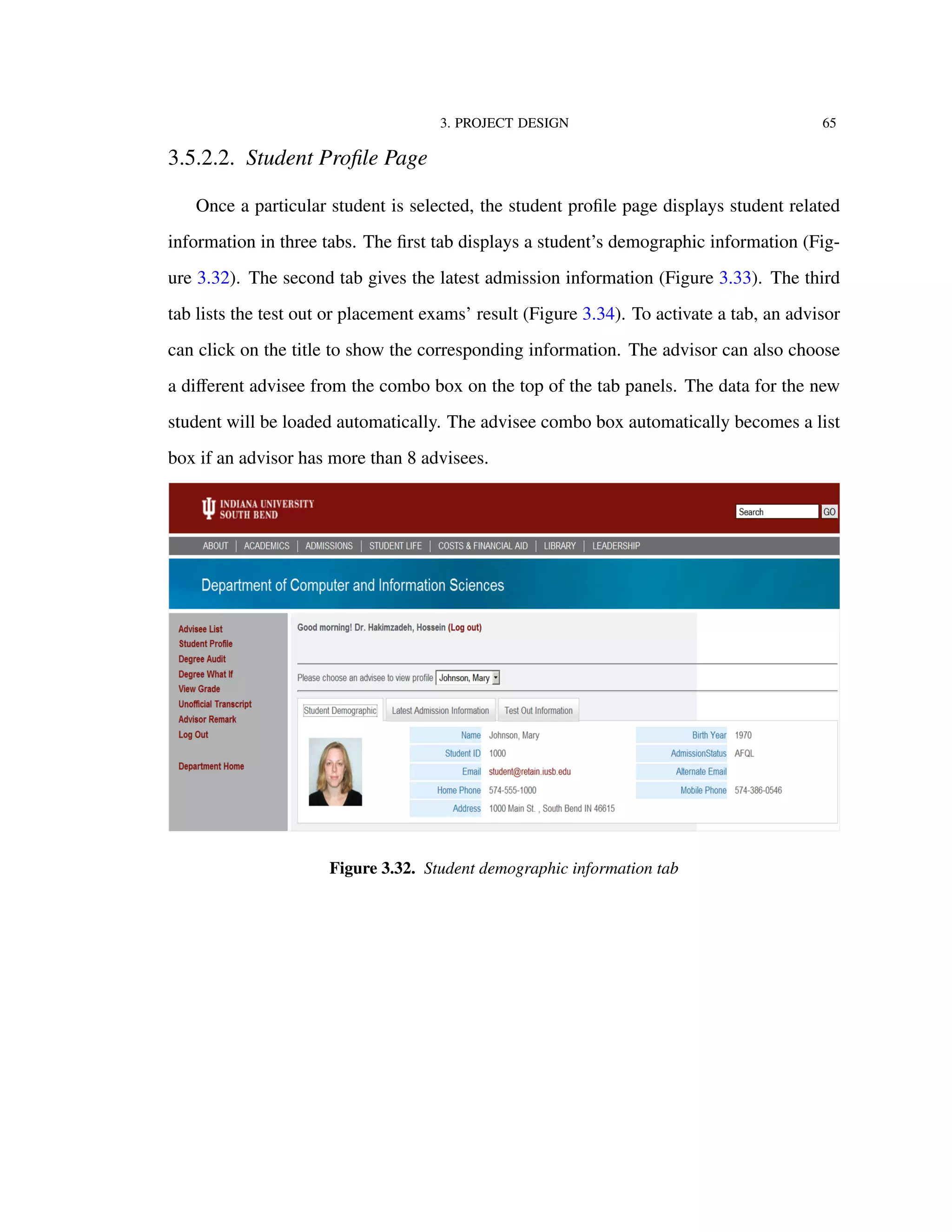 3. PROJECT DESIGN 65
3.5.2.2. Student Proﬁle Page
Once a particular student is selected, the student proﬁle page displays student related
information in three tabs. The ﬁrst tab displays a student’s demographic information (Fig-
ure 3.32). The second tab gives the latest admission information (Figure 3.33). The third
tab lists the test out or placement exams’ result (Figure 3.34). To activate a tab, an advisor
can click on the title to show the corresponding information. The advisor can also choose
a diﬀerent advisee from the combo box on the top of the tab panels. The data for the new
student will be loaded automatically. The advisee combo box automatically becomes a list
box if an advisor has more than 8 advisees.
Figure 3.32. Student demographic information tab
 