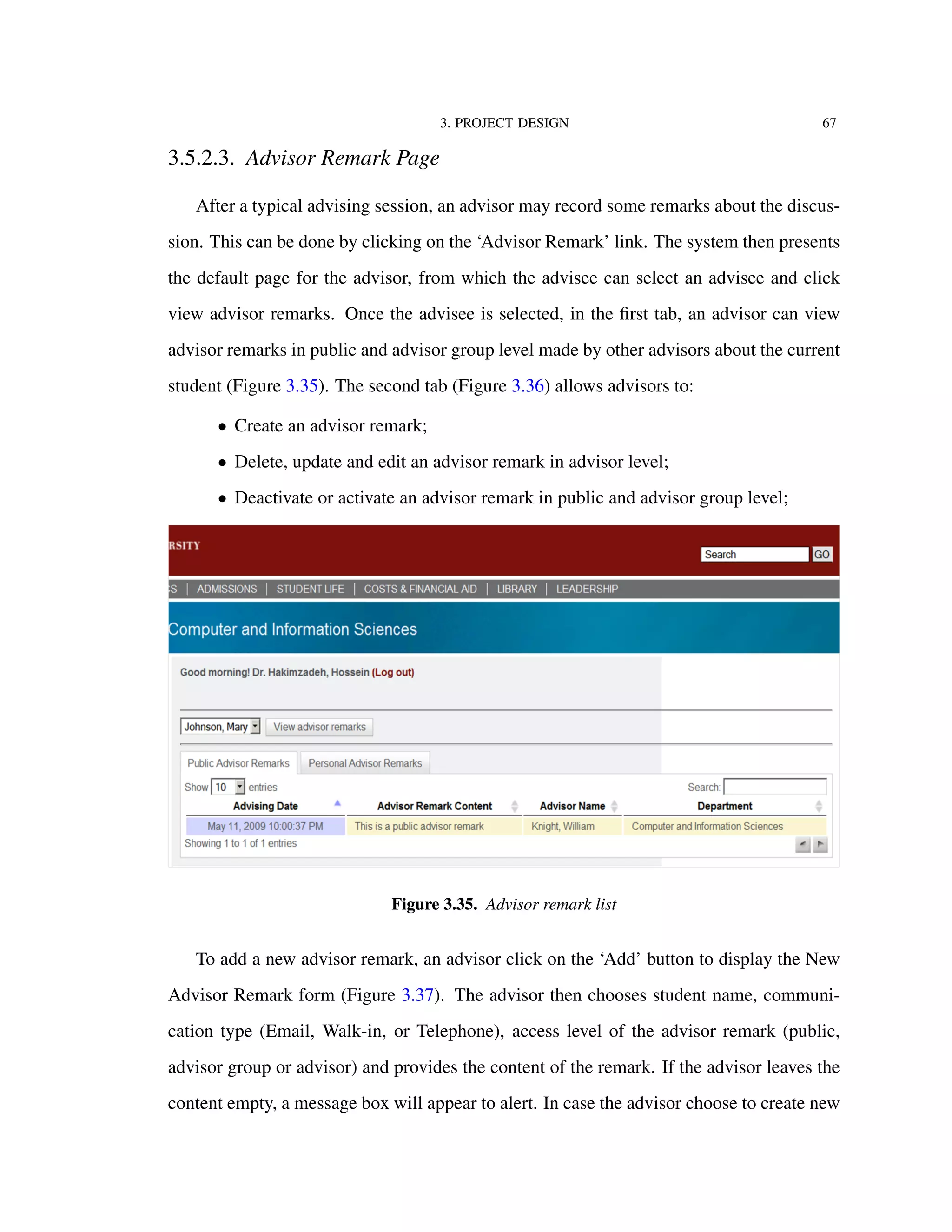 3. PROJECT DESIGN 67
3.5.2.3. Advisor Remark Page
After a typical advising session, an advisor may record some remarks about the discus-
sion. This can be done by clicking on the ‘Advisor Remark’ link. The system then presents
the default page for the advisor, from which the advisee can select an advisee and click
view advisor remarks. Once the advisee is selected, in the ﬁrst tab, an advisor can view
advisor remarks in public and advisor group level made by other advisors about the current
student (Figure 3.35). The second tab (Figure 3.36) allows advisors to:
• Create an advisor remark;
• Delete, update and edit an advisor remark in advisor level;
• Deactivate or activate an advisor remark in public and advisor group level;
Figure 3.35. Advisor remark list
To add a new advisor remark, an advisor click on the ‘Add’ button to display the New
Advisor Remark form (Figure 3.37). The advisor then chooses student name, communi-
cation type (Email, Walk-in, or Telephone), access level of the advisor remark (public,
advisor group or advisor) and provides the content of the remark. If the advisor leaves the
content empty, a message box will appear to alert. In case the advisor choose to create new
 