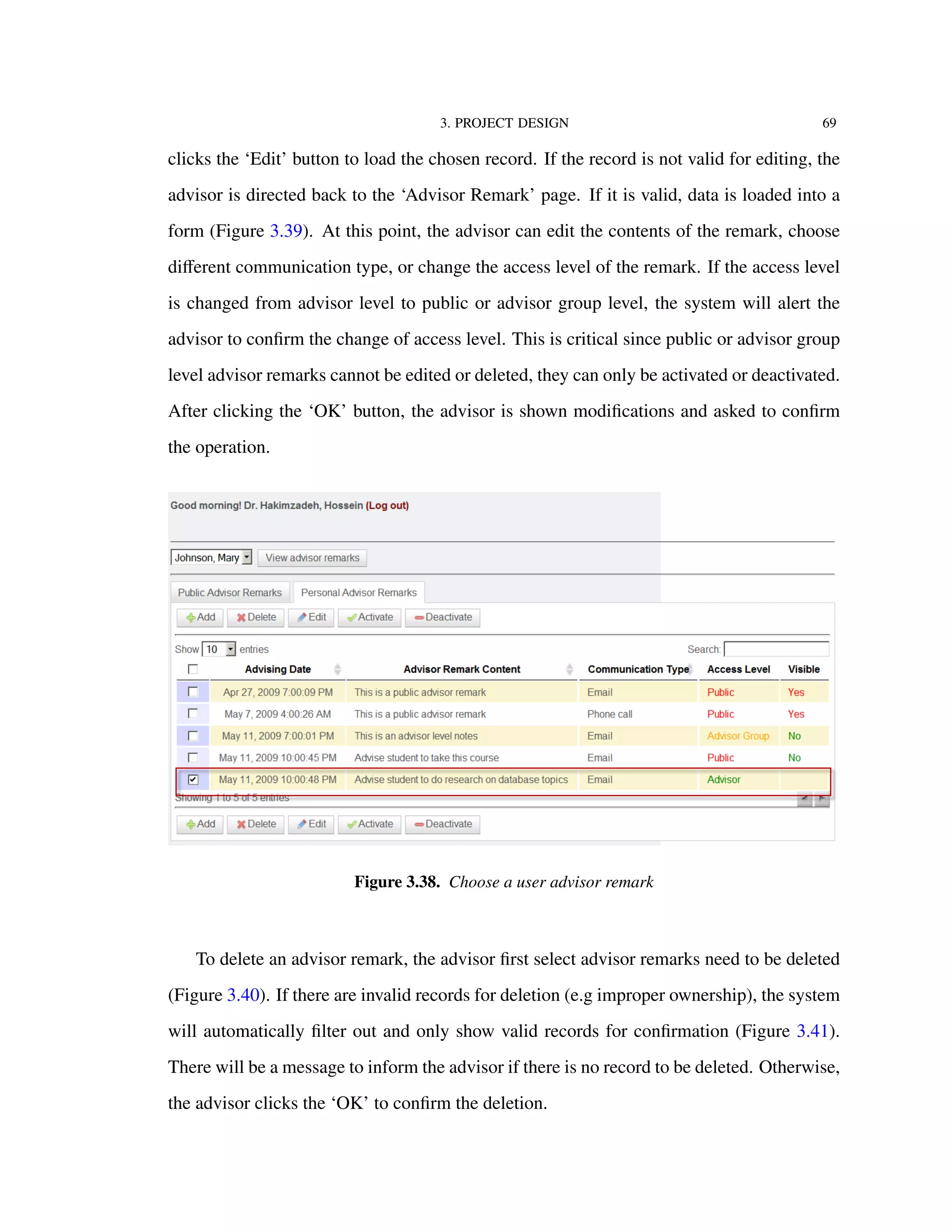 3. PROJECT DESIGN 69
clicks the ‘Edit’ button to load the chosen record. If the record is not valid for editing, the
advisor is directed back to the ‘Advisor Remark’ page. If it is valid, data is loaded into a
form (Figure 3.39). At this point, the advisor can edit the contents of the remark, choose
diﬀerent communication type, or change the access level of the remark. If the access level
is changed from advisor level to public or advisor group level, the system will alert the
advisor to conﬁrm the change of access level. This is critical since public or advisor group
level advisor remarks cannot be edited or deleted, they can only be activated or deactivated.
After clicking the ‘OK’ button, the advisor is shown modiﬁcations and asked to conﬁrm
the operation.
Figure 3.38. Choose a user advisor remark
To delete an advisor remark, the advisor ﬁrst select advisor remarks need to be deleted
(Figure 3.40). If there are invalid records for deletion (e.g improper ownership), the system
will automatically ﬁlter out and only show valid records for conﬁrmation (Figure 3.41).
There will be a message to inform the advisor if there is no record to be deleted. Otherwise,
the advisor clicks the ‘OK’ to conﬁrm the deletion.
 