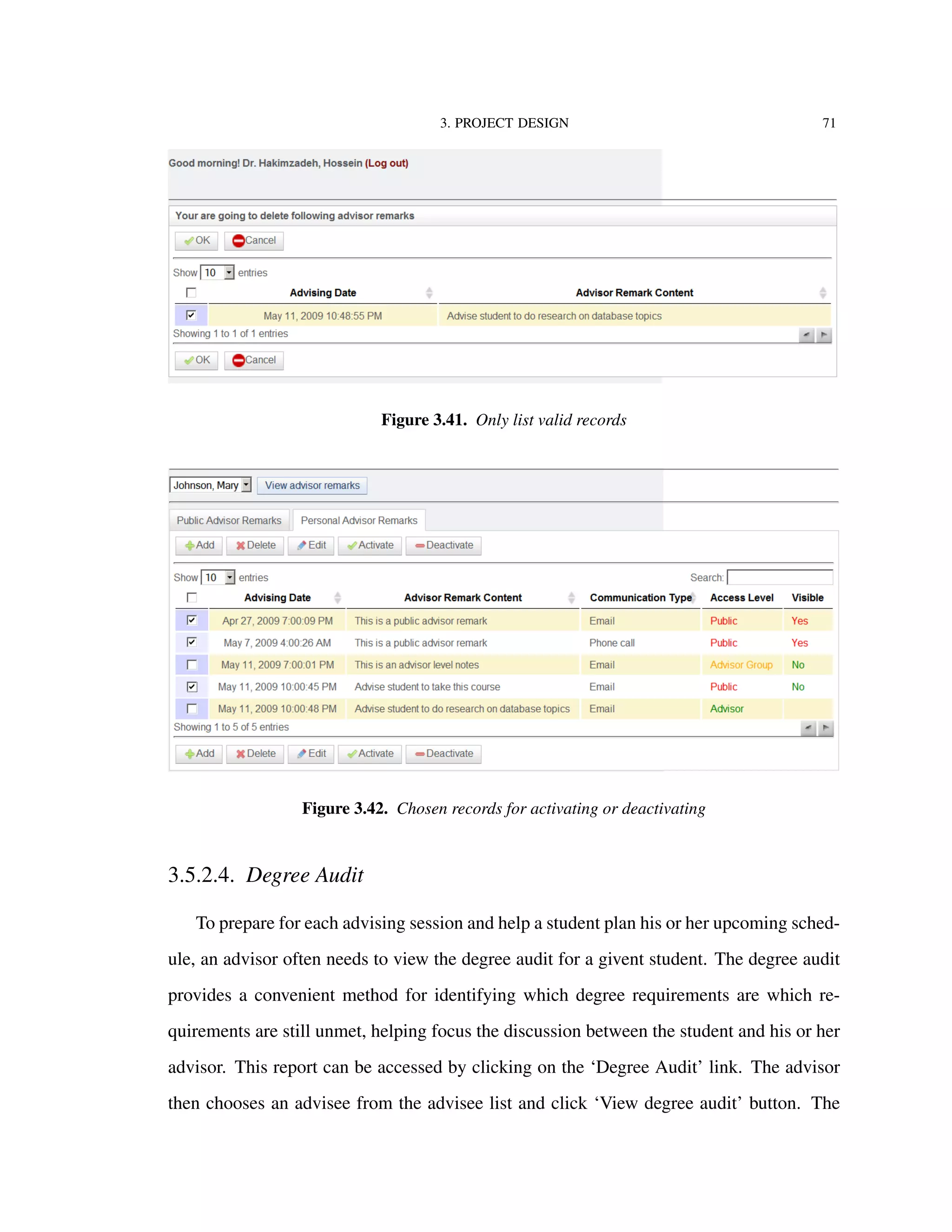 3. PROJECT DESIGN 71
Figure 3.41. Only list valid records
Figure 3.42. Chosen records for activating or deactivating
3.5.2.4. Degree Audit
To prepare for each advising session and help a student plan his or her upcoming sched-
ule, an advisor often needs to view the degree audit for a givent student. The degree audit
provides a convenient method for identifying which degree requirements are which re-
quirements are still unmet, helping focus the discussion between the student and his or her
advisor. This report can be accessed by clicking on the ‘Degree Audit’ link. The advisor
then chooses an advisee from the advisee list and click ‘View degree audit’ button. The
 