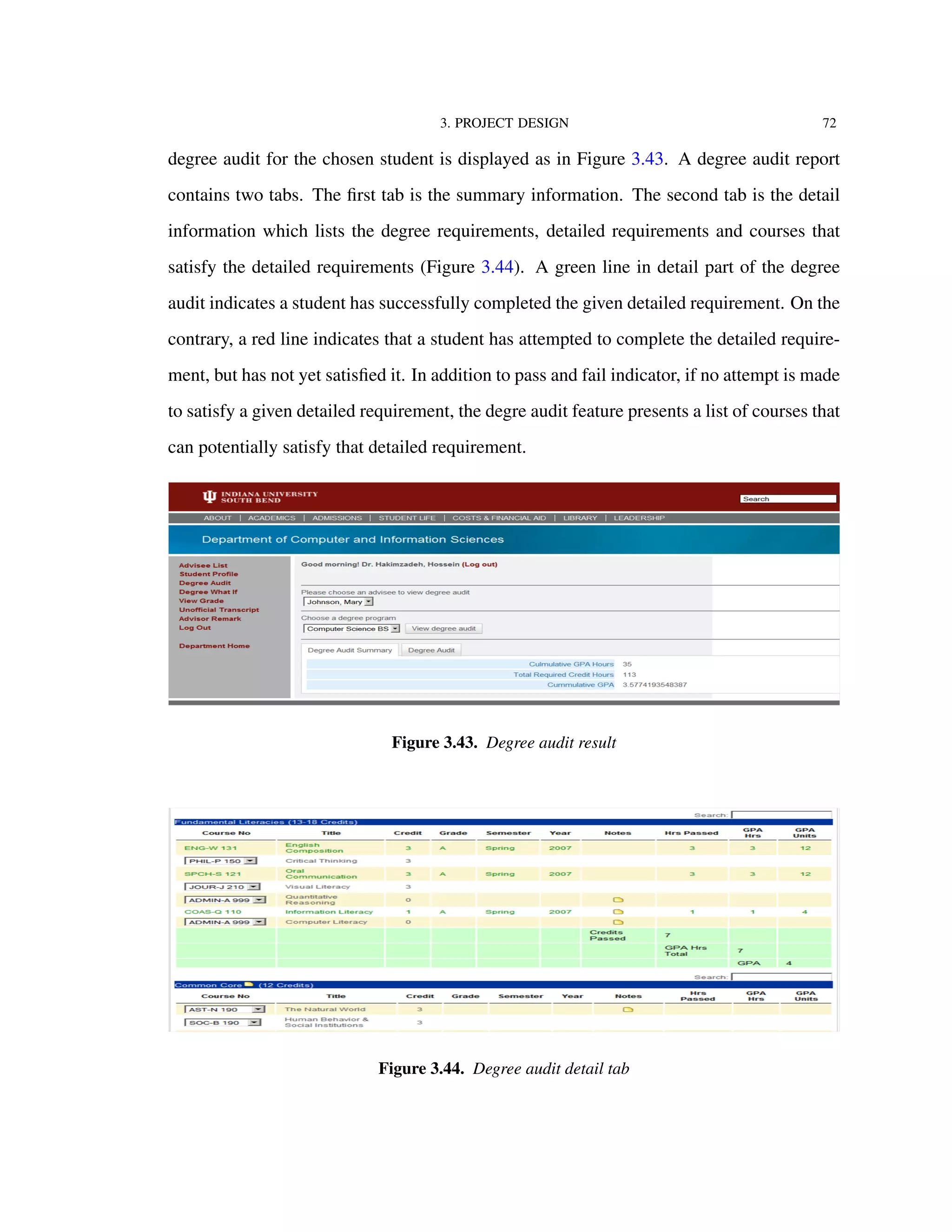 3. PROJECT DESIGN 72
degree audit for the chosen student is displayed as in Figure 3.43. A degree audit report
contains two tabs. The ﬁrst tab is the summary information. The second tab is the detail
information which lists the degree requirements, detailed requirements and courses that
satisfy the detailed requirements (Figure 3.44). A green line in detail part of the degree
audit indicates a student has successfully completed the given detailed requirement. On the
contrary, a red line indicates that a student has attempted to complete the detailed require-
ment, but has not yet satisﬁed it. In addition to pass and fail indicator, if no attempt is made
to satisfy a given detailed requirement, the degre audit feature presents a list of courses that
can potentially satisfy that detailed requirement.
Figure 3.43. Degree audit result
Figure 3.44. Degree audit detail tab
 