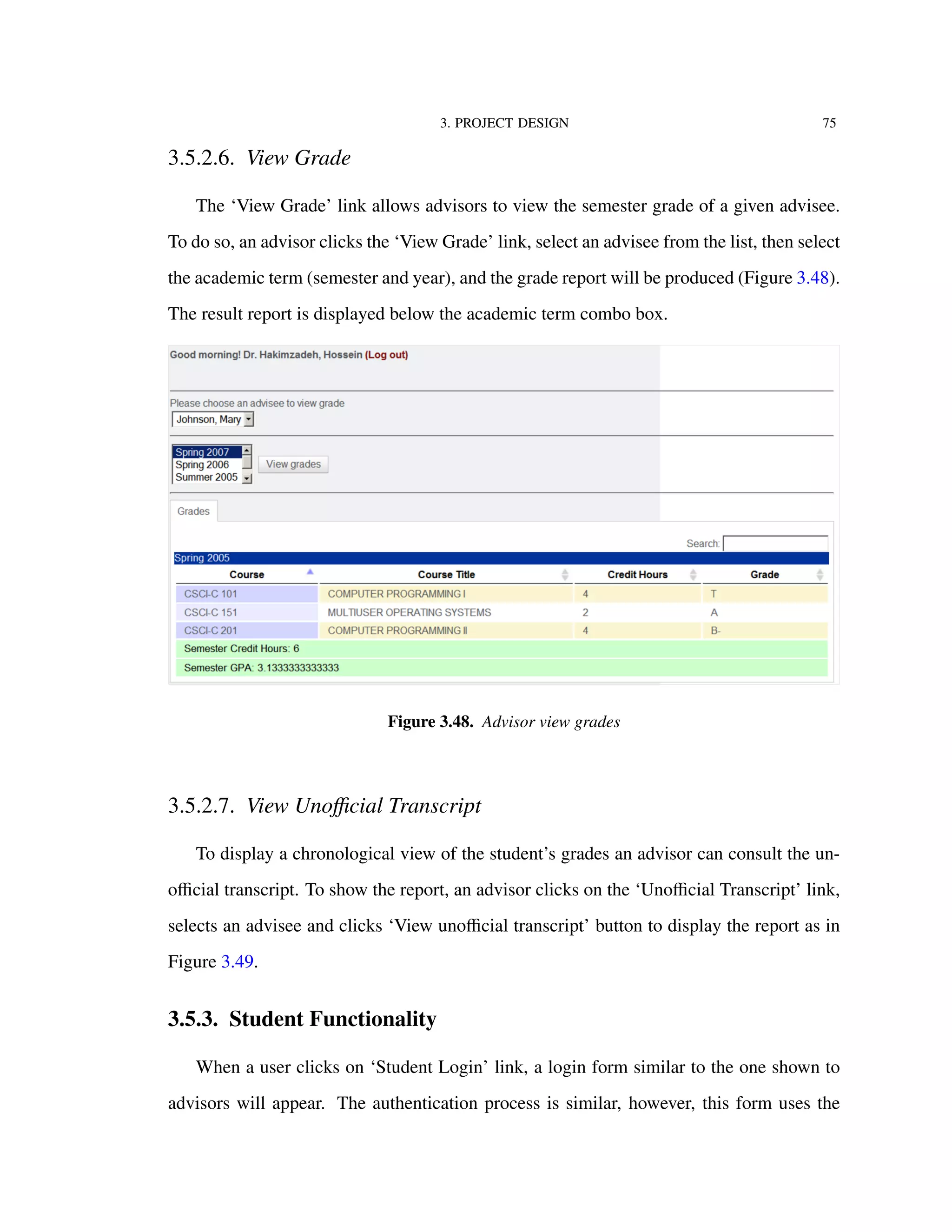 3. PROJECT DESIGN 75
3.5.2.6. View Grade
The ‘View Grade’ link allows advisors to view the semester grade of a given advisee.
To do so, an advisor clicks the ‘View Grade’ link, select an advisee from the list, then select
the academic term (semester and year), and the grade report will be produced (Figure 3.48).
The result report is displayed below the academic term combo box.
Figure 3.48. Advisor view grades
3.5.2.7. View Unoﬃcial Transcript
To display a chronological view of the student’s grades an advisor can consult the un-
oﬃcial transcript. To show the report, an advisor clicks on the ‘Unoﬃcial Transcript’ link,
selects an advisee and clicks ‘View unoﬃcial transcript’ button to display the report as in
Figure 3.49.
3.5.3. Student Functionality
When a user clicks on ‘Student Login’ link, a login form similar to the one shown to
advisors will appear. The authentication process is similar, however, this form uses the
 