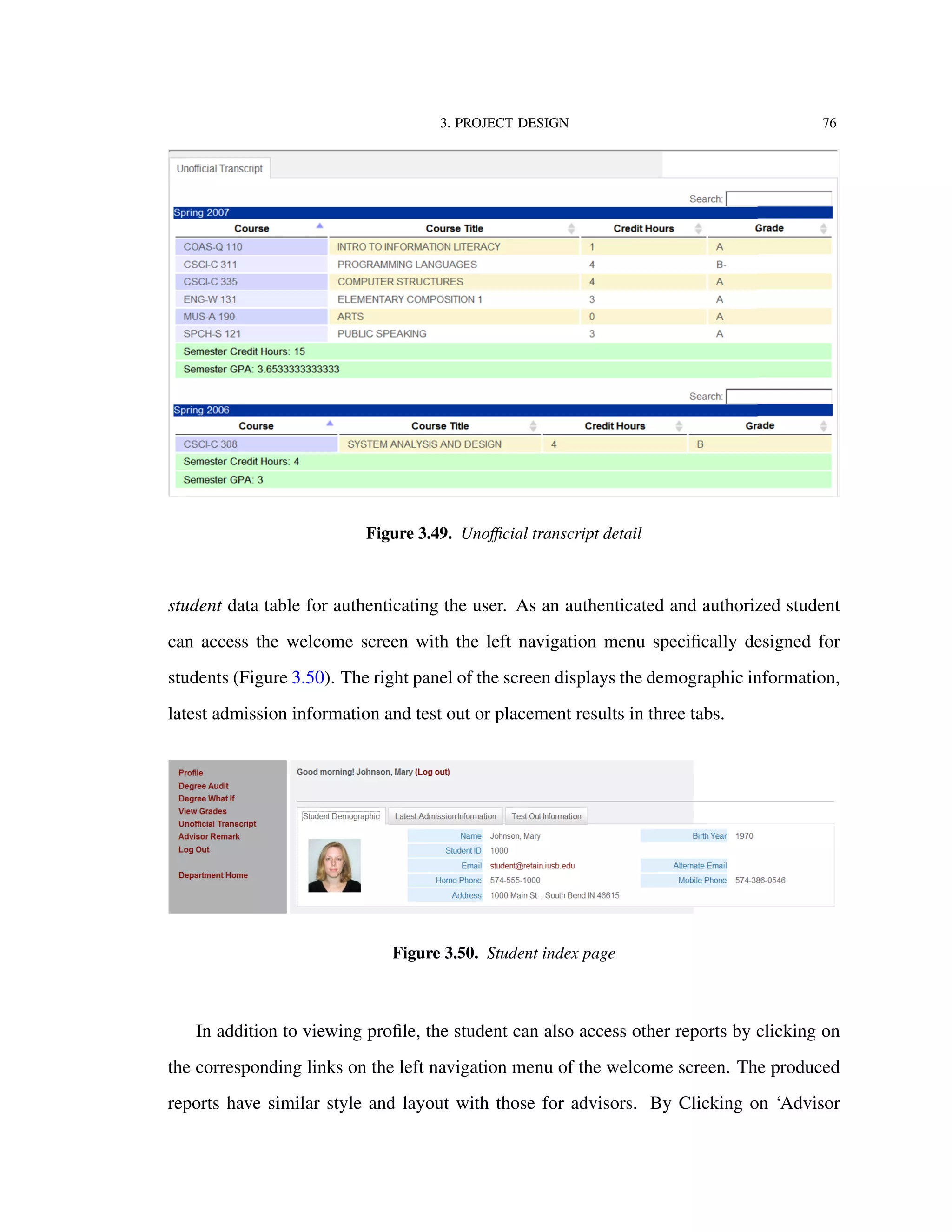 3. PROJECT DESIGN 76
Figure 3.49. Unoﬃcial transcript detail
student data table for authenticating the user. As an authenticated and authorized student
can access the welcome screen with the left navigation menu speciﬁcally designed for
students (Figure 3.50). The right panel of the screen displays the demographic information,
latest admission information and test out or placement results in three tabs.
Figure 3.50. Student index page
In addition to viewing proﬁle, the student can also access other reports by clicking on
the corresponding links on the left navigation menu of the welcome screen. The produced
reports have similar style and layout with those for advisors. By Clicking on ‘Advisor
 