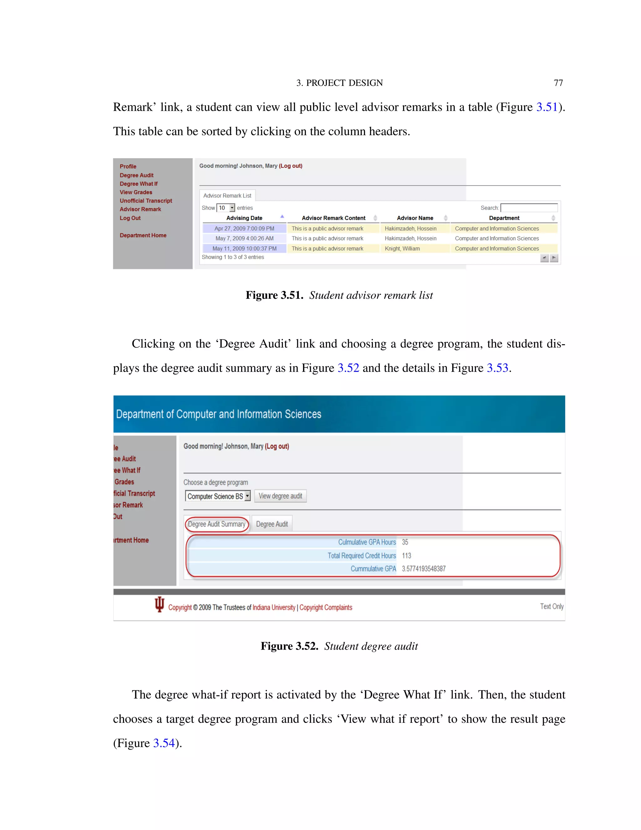 3. PROJECT DESIGN 77
Remark’ link, a student can view all public level advisor remarks in a table (Figure 3.51).
This table can be sorted by clicking on the column headers.
Figure 3.51. Student advisor remark list
Clicking on the ‘Degree Audit’ link and choosing a degree program, the student dis-
plays the degree audit summary as in Figure 3.52 and the details in Figure 3.53.
Figure 3.52. Student degree audit
The degree what-if report is activated by the ‘Degree What If’ link. Then, the student
chooses a target degree program and clicks ‘View what if report’ to show the result page
(Figure 3.54).
 